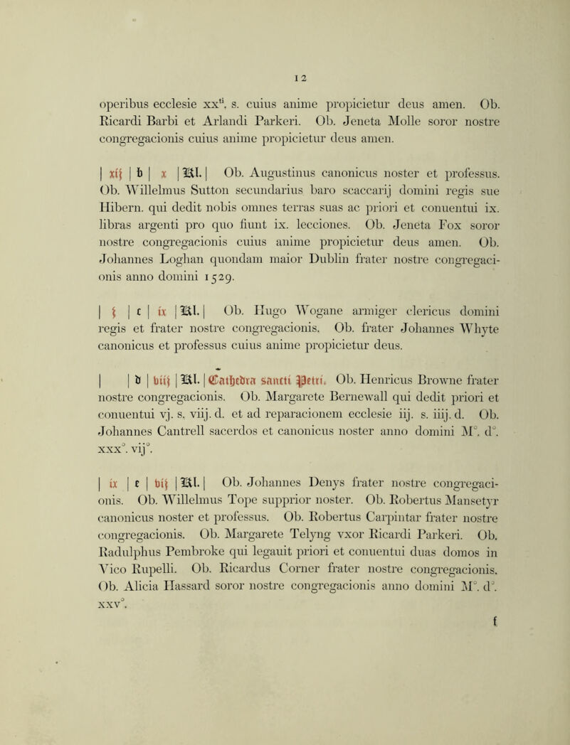 operibus ecclesie xxli. s. cuius anime propicietur deus amen. Ob. Ricardi Barbi et Arlandi Parkeri. Ob. Jeneta Molle soror nostre congregacionis cuius anime propicietur deus amen. | xtj | b | x | mi. | Ob. Augustinus canonicus noster et professus. Ob. Willelmus Sutton secundarius baro scaccarij domini regis sue Hibern. qui dedit nobis omnes terras suas ac priori et conuentui ix. libras argenti pro quo fiunt ix. lecciones. Ob. Jeneta Fox soror nostre congregacionis cuius anime propicietur deus amen. Ob. Johannes Loghan quondam maior Dublin fra ter nostre congregaci- onis anno domini 1529. | \ | c | ix | mi. | Ob. Hugo Wogane armiger clericus domini regis et frater nostre congregacionis. Ob. frater Johannes Whyte canonicus et professus cuius anime propicietur deus. | b | bitj | ml. |(£atljcbra santti petti. Ob. Henricus Browne frater nostre congregacionis. Ob. Margarete Bernewall qui dedit priori et conuentui vj. s. viij.d. et ad reparacionem ecclesie iij. s. iiij.d. Ob. Johannes Cantrell sacerdos et canonicus noster anno domini M°. d°. o • «o XXX . V1J . | ix | e | toil i ml. | Ob. Johannes Denys frater nostre congregaci- onis. Ob. Willelmus Tope supprior noster. Ob. Robertus Mansetyr canonicus noster et professus. Ob. Robertus Carpintar frater nostre congregacionis. Ob. Margarete Telyng vxor Ricardi Parkeri. Ob. Radulphus Pembroke qui legauit priori et conuentui duas domos in Vico Rupelli. Ob. Ricardus Corner frater nostre congregacionis. Ob. Alicia Ilassard soror nostre congregacionis anno domini M°. dJ. xxv°.