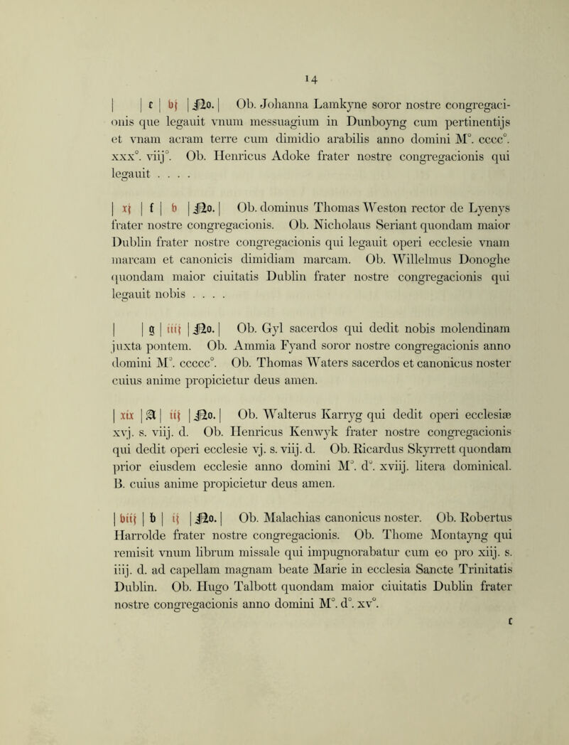 | c | bj | jBio. | Ob. Johanna Lamkyne soror nostre congregaci- onis que legauit vnum messuagium in Dunboyng cum pertinentijs et vnam aeram terre cum dimidio arabilis anno domini M°. cccc°. xxx°. viij0. Ob. Henricus Adoke frater nostre congregacionis qui legauit .... | x| | f | b | J2o. j Ob. dominus Thomas Weston rector de Lyenys frater nostre congregacionis. Ob. Nicholaus Seriant quondam maior Dublin frater nostre congregacionis qui legauit operi ecclesie vnam marcam et canonicis dimidiam marcam. Ob. Willehnus Donoghe (piondam maior ciuitatis Dublin frater nostre congregacionis qui legauit nobis .... j g | ui{ | J2o. | Ob. Gyl sacerdos qui dedit nobis molendinam juxta pontem. Ob. Ammia Fyand soror nostre congregacionis anno domini M°. ccccc0. Ob. Thomas Waters sacerdos et canonicus noster cuius anime propicietur deus amen. | xix | A | uj | JIo. | Ob. Walterus Karryg qui dedit operi ecclesire xyj. s. viij. d. Ob. Henricus Kenwyk frater nostre congregacionis qui dedit operi ecclesie vj. s. viij. d. Ob. Kicardus Skyrrett quondam prior eiusdem ecclesie anno domini M°. d°. xviij. litera dominical. 13. cuius anime propicietur deus amen. | bit( | b | i\ | Jio. | Ob. Malachias canonicus noster. Ob. Robertus Harrolde frater nostre congregacionis. Ob. Thome Montayng qui remisit vnum librum missale qui impugnorabatur cum eo pro xiij. s. iiij. d. ad capellam magnam beate Marie in ecclesia Sancte Trinitatis Dublin. Ob. Hugo Talbott quondam maior ciuitatis Dublin frater nostre congregacionis anno domini M°. d\ xv°. c