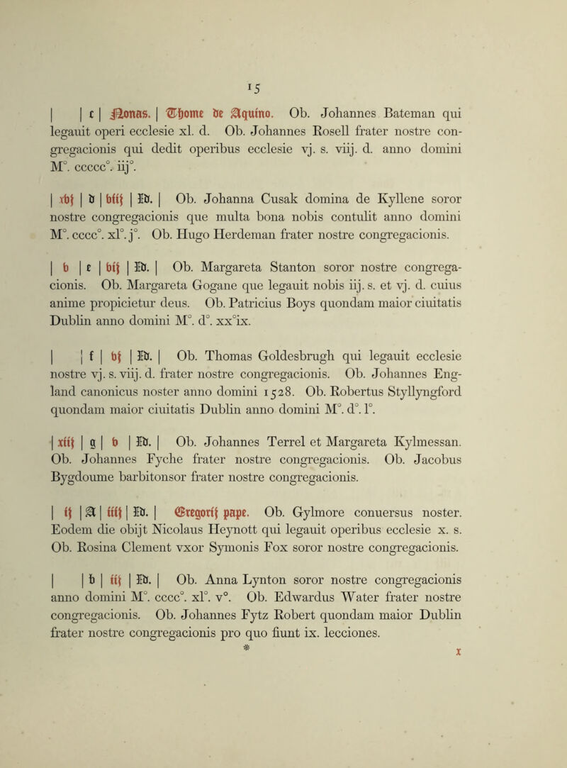 *5 | c | ifionas. | ®bome be Aquino. Ob. Johannes Bateman qui leganit operi ecclesie xl. d. Ob. Johannes Rosell frater nostre con- gregacionis qui dedit operibus ecclesie vj. s. viij. d. anno domini Mo o • • • o . ccccc . nj . | vbf | iJ | b(if | 5b. | Ob. Johanna Cusak domina de Kyllene soror nostre congregacionis que multa bona nobis contidit anno domini M°. cccc°. xl°. j°. Ob. Hugo Herdeman frater nostre congregacionis. I b | * | Wf | 5b. | Ob. Margareta Stanton soror nostre congrega- cionis. Ob. Margareta Gogane que legauit nobis iij. s. et vj. d. cuius anime propicietur deus. Ob. Patricius Boys quondam maior ciuitatis Dublin anno domini M°. d°. xx°ix. j f | bf | lb. | Ob. Thomas Goldesbrugh qui legauit ecclesie nostre vj. s. viij. d. frater nostre congregacionis. Ob. Johannes Eng- land canonicus noster anno domini 1528. Ob. Robertus Styllyngford quondam maior ciuitatis Dublin anno domini M°. d°. 1°. | xttf | g | b | 5b. | Ob. Johannes Terrel et Margareta Kylmessan. Ob. Johannes Fyche frater nostre congregacionis. Ob. Jacobus Bygdoume barbitonsor frater nostre congregacionis. if | SC | tiff | 5b. | ^rcgorij pape. Ob. Gylmore conuersus noster. Eodem die obijt Nicolaus Heynott qui legauit operibus ecclesie x. s. Ob. Rosina Clement vxor Symonis Fox soror nostre congregacionis. | b | tif | 5b. | Ob. Anna Lynton soror nostre congregacionis anno domini M°. cccc°. xl0. v°. Ob. Edwardus Water frater nostre congregacionis. Ob. Johannes Fytz Robert quondam maior Dublin frater nostre congregacionis pro quo hunt ix. lecciones. *