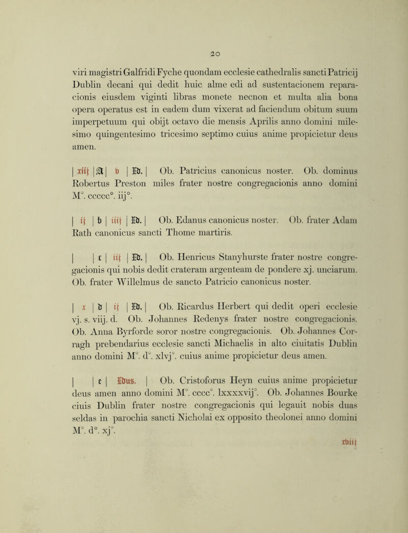 viri magistriGalfridiFyclie quondam ecclesie cathedralis sanctiPatricij Dublin decani qui dedit huic alme edi ad sustentacionem repara- cionis eiusdem viginti libras monete necnon et multa alia bona opera operatus est in eadem dum vixerat ad faciendum obitum suum imperpetuum qui obijt octavo die mensis Aprilis anno domini mile- simo quingentesimo tricesimo septimo cuius anime propicietur dens amen. | xii\ |®t| b | HU. | Ob. Patricius canonicus noster. Ob. dominus Robertus Preston miles frater nostre congregacionis anno domini M°. ccccc0. iij°. | i\ | b | till J lb. | Ob. Edanus canonicus noster. Ob. frater Adam Rath canonicus sancti Thome martiris. | c | ill | III. | Ob. Henricus Stanyhurste frater nostre congre- gacionis qui nobis dedit crateram argenteam de pondere xj. unciarum. Ob. frater Willehnus de sancto Patricio canonicus noster. x j ij | q | lb. | Ob. Ricardus Herbert qui dedit operi ecclesie vj. s. viij. d. Ob. Johannes Redenys frater nostre congregacionis. Ob. Anna Byrforde soror nostre congregacionis. Ob. Johannes Cor- ragh prebendarius ecclesie sancti Michaelis in alto ciuitatis Dublin anno domini M°. d°. xlvj0. cuius anime propicietur deus amen. | c | Itlus. | Ob. Cristoforus Pleyn cuius anime propicietur deus amen anno domini M°. cccc0. lxxxxvij0. Ob. Johannes Bourke ciuis Dubhn frater nostre congregacionis qui legauit nobis duas seldas in parochia sancti Nicholai ex opposito theolonei anno domini M°. d°. xj°. xbiq