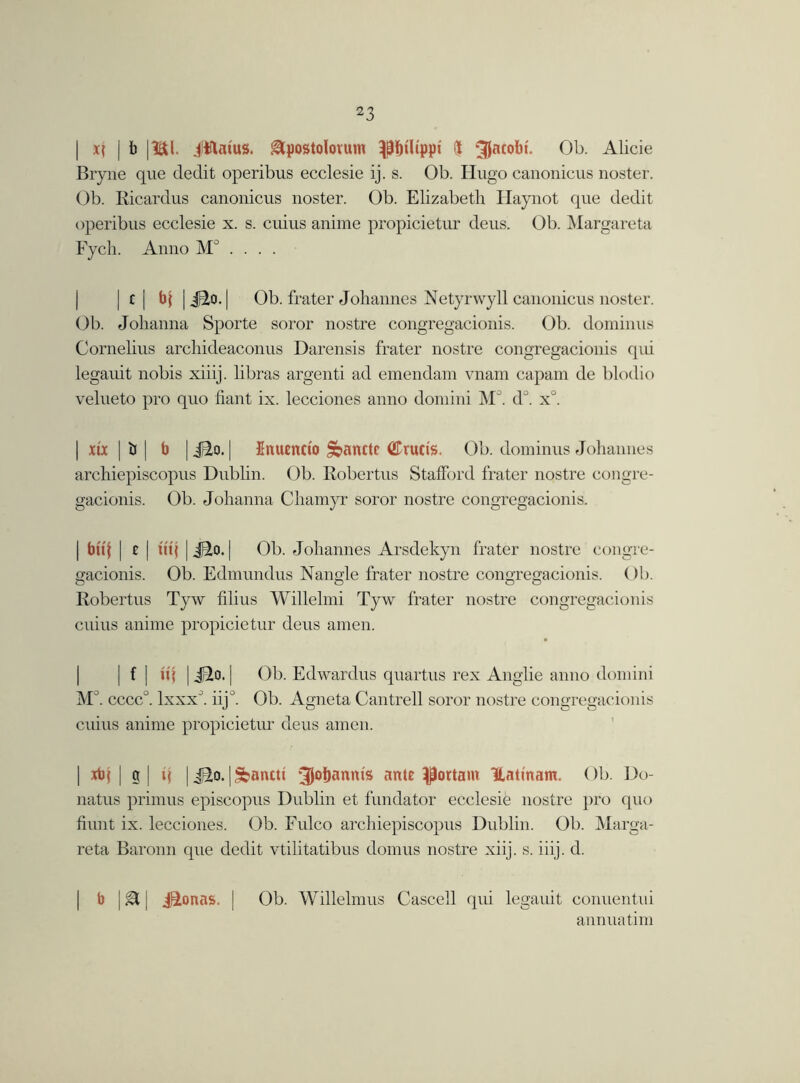 | x{ j 1) |1&1. Jttatus. gtpostolovum fit Jacobi. Ob. Alicie Bryne que dedit operibus ecclesie ij. s. Ob. Hugo canonicus noster. Ob. Ricardus canonicus noster. Ob. Elizabetli Haynot que dedit operibus ecclesie x. s. cuius aniine propicietur deus. Ob. Margareta Fych. Anno M° . . . . | c | bj | J3.0. | Ob. frater Johannes Netyrwyll canonicus noster. Ob. Johanna Sporte soror nostre congregacionis. Ob. dominus Cornelius archideaconus Darensis frater nostre congregacionis qui legauit nobis xiiij. libras argenti ad emendam vnam capam de blodio velueto pro quo fiant ix. lecciones anno domini M°. d°. x°. | xtx | «J | b |i^o. | Enuencto §banctc <2Trucis. Ob. dominus Johannes archiepiscopus Dublin. Ob. Robertus Stafford frater nostre congre- gacionis. Ob. Johanna Chamyr soror nostre congregacionis. | btt'l | e | it'tj | J2o. | Ob. Johannes Arsdekyn frater nostre congre- gacionis. Ob. Edmundus Nangle frater nostre congregacionis. ()b. Robertus Tyw filius Willelmi Tyw frater nostre congregacionis cuius aniine propicietur deus amen. | f | ii'i | Jd.o. | Ob. Edwardus quartus rex Anglie anno domini Mc ’. cccc°. lxxxJ. iijJ. Ob. Agneta Cantrell soror nostre congregacionis cuius aniine propicietur deus amen. | xb} | g | i( | J2o. | *&ancti 3J°&anms ante pottarn Hatinam. Ob. Do- natus primus episcopus Dublin et fundator ecclesie nostre pro quo hunt ix. lecciones. Ob. Fulco archiepiscopus Dublin. Ob. Marga- reta Baronn que dedit vtilitatibus domus nostre xiij. s. iiij. d. b | gt [ j^onas. | Ob. Willelmus C-ascell qui legauit conuentui annua tim