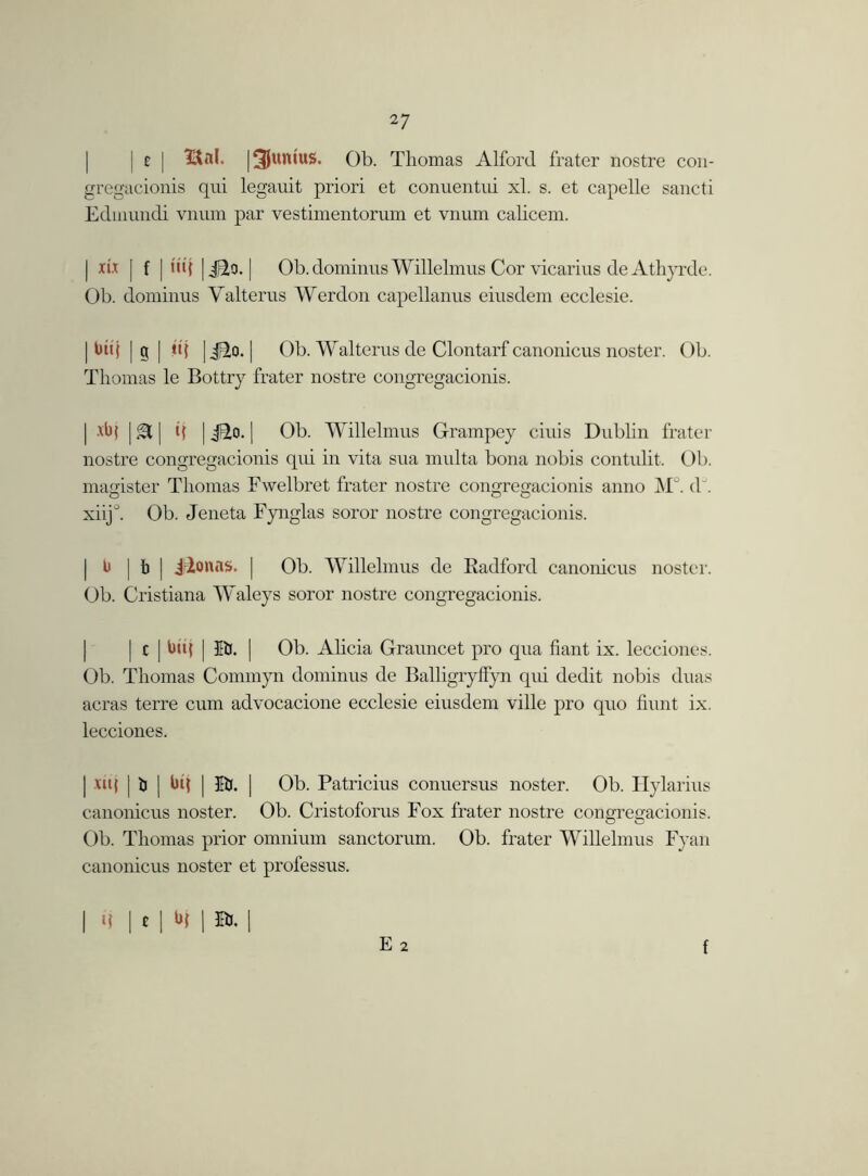 | c | | Junius. Ob. Thomas Alford frater nostre con- gregacionis qui legauit priori et conuentui xl. s. et capelle sancti Edinundi vnum par vestimentorum et vnum calicem. | [ f | tu{ | ido. | Ob.dominus Willelmus Cor vicarius de Athyrde. Ob. dominus Yalterus Werdon capellanus eiusdem ecclesie. | bti{ | g | ti| |jEto. | Ob. Walterns de Clontarf canonicus noster. Ob. Thomas le Bottry frater nostre congregacionis. | tbj | A j t( | ido. | Ob. Willelmus Grampey ciuis Dublin frater nostre congregacionis qui in vita sua multa bona nobis contulit, Ob. magister Thomas Fwelbret frater nostre congregacionis anno M°. dJ. xiij°. Ob. Jeneta Fynglas soror nostre congregacionis. b | b | jr2onflS. | Ob. Willelmus de Radford canonicus noster. Ob. Cristiana Waleys soror nostre congregacionis. | c | bti{ | Bj. | Ob. Alicia Grauncet pro qua fiant ix. lecciones. Ob. Thomas Commyn dominus de Balligryffyn qui dedit nobis duas acras terre cum advocacione ecclesie eiusdem ville pro quo hunt ix. lecciones. | vuj | ti ] bq | Bj. | Ob. Patricius conuersus noster. Ob. Hylarius canonicus noster. Ob. Cristoforus Fox frater nostre congregacionis. Ob. Thomas prior omnium sanctorum. Ob. frater Willelmus Fyan canonicus noster et professus. E 2 | ij | t | b( 1 Br. | f