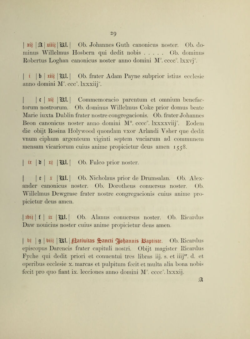 | xq | .3 | xtftf | HI. | Ob. Johannes Guth canonicus noster. Ob. do- minus Willelmus Hosbern qui dedit nobis Ob. dominus Robertus Loghan canonicus noster anno domini M°. cccc0. lxxvjJ. \ | i) | xuf | HI. | Ob. frater Adam Payne subprior istius ecclesie anno domini M°. ccc°. lxxxiij^. c | it I [ HI. | Commemoracio parentum et omnium benefac- torum nostrorum. Ob. dominus Willelmus Coke prior domus beate Marie iuxta Dublin frater nostre congregacionis. Ob. frater Johannes Beon canonicus noster anno domini M°. cccc°. lxxxxviij0. Eodem die obijt Rosina Holywood quondam vxor Arlandi Ysher que dedit vnum ciphum argenteum viginti septem vnciarum ad communem mensam vicariorum cuius anime propicietur deus amen 1558. | lx | U | x( | HI. | Ob. Fulco prior noster. | c | x | HI. | Ob. Nicholaus prior de Drumsalan. Ob. Alex- ander canonicus noster. Ob. Dorotheus conuersus noster. ()b. Willelmus Dewgrase frater nostre congregacionis cuius anime pro- picietur deus amen. | xbtj | f ] ix | HI. | Ob. Alanus conuersus noster. Ob. Rieardus Daw nouicius noster cuius anime propicietur deus amen. | | g | btij | HI. | j&attuitas £banctt ^Joljanms Haptistc. Ob. Rieardus episcopus Darencis frater capituli nostri. Obijt magister Rieardus Fyche qui dedit priori et conuentui tres libras iij. s. et iiijor. d. et operibus ecclesie x. marcas et pulpitum fecit et multa alia bona nobis fecit pro quo fiant ix. lecciones anno domini M°. cccc°. lxxxij.