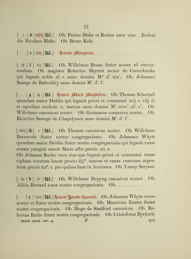 i | b |xtuj|m| Ob. Petrus Blake et Rosina uxor eius. Eodem die Nicolaus Blake. Ob. Brene Kele. | | t | xu{ 1HI. | ^ancte Jttargarete. | ix | f | xtf | HI. | Ob. Willelmus Brune frater noster ad succur- rendum. Ob. magister Robertus Skyrret rector de Castroknoke qui legauit nobis xl. s. anno domini M°. d°. xix°. Ob. Johannes Sauage de Balroddry anno domini M°. d°. 1°. | | g | | HI. | sbancte Jttam JHag&ehne. Ob. Thomas Schortall quondam maior Dublin qui legauit priori et conuentui xvj. s. viij. d. et operibus ecclesie x. marcas anno domini MJ. cccc°. xlJ. v°. Ob. Willelmus canonicus noster. Ob. Gormanus conuersus noster. Ob. Ricardus Sawage de Chapelyssor anno domini M . d°. 1°. | xbtj |&| x | HI. | Ob. Thomas canonicus noster. Ob. Willelmus Barnwode frater nostre congregacionis. Ob. Johannes Whytt quondam maior Dublin frater nostre congregacionis qui legauit vnam zonam ymagini sancte Marie albe precio. xx. s. Ob. Johanna Roche vxor eius que legauit priori et conuentui vnum ciphum vocatum lenott precio iiijor. marcas et vnam crateram argen- team precio xxli. s. pro quibus fiant ix. lecciones. Ob. Ysmay Saryant. | bj | b | ix 1HI. | Ob. Willelmus Depyng canonicus noster. Ob. Alicia Bossard soror nostre congregacionis. Ob | | c | biq | HI. | fbanctt Jacobi glpostolt. Ob. Johannes Whyte cocus noster et frater nostre congregacionis. Ob. Mauricius Eustas frater nostre congregacionis. Ob. Hugo de Stadford canonicus. Ob. Ro- bertus Rathe frater nostre congregacionis. Ob. Cristoforus Byrforde IRISH ARCH. SOC. 4. F qill