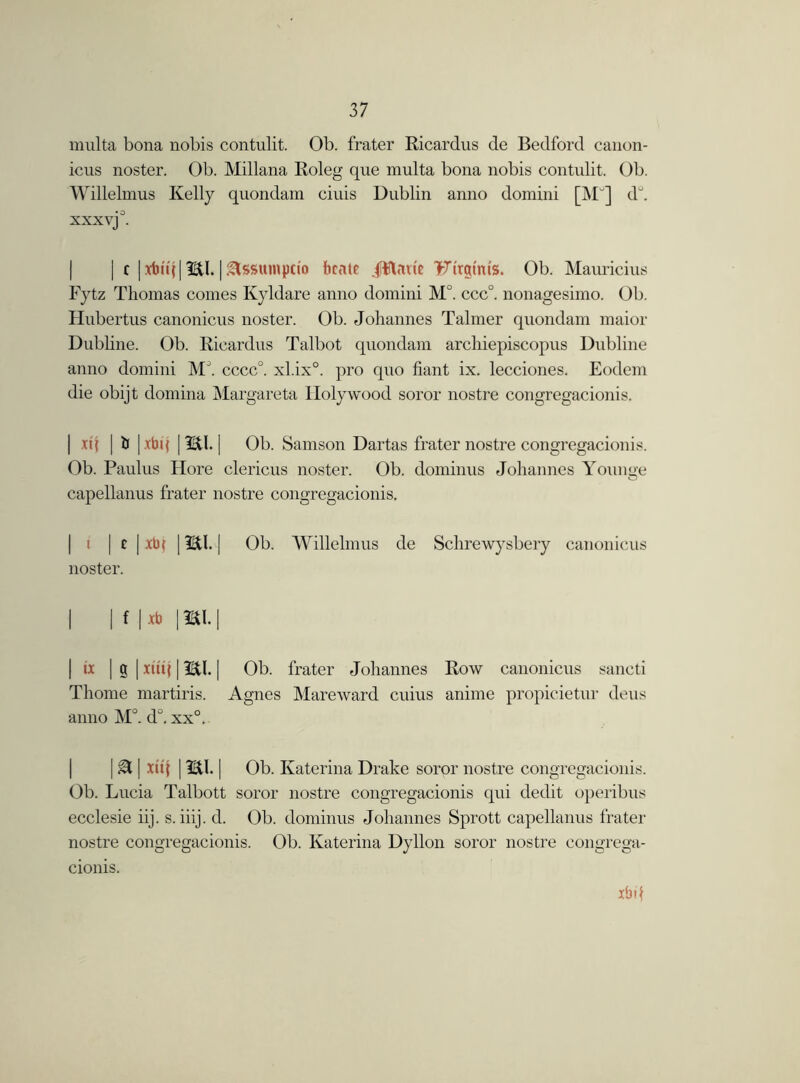multa bona nobis contulit. Ob. frater Ricardus de Bedford canon- icus noster. Ob. Millana Roleg que multa bona nobis contulit. Ob. Willelmus Kelly quondam ciuis Dublin anno domini [MJ] du. xxx vj°. | c j xtn'il [ 9EtI. ]&SSHmpctQ fccate Jttmie 'Ftrgtm's. Ob. Mauricius Fytz Thomas comes Kyldare anno domini M°. ccc°. nonagesimo. Ob. Hubertus canonicus noster. Ob. Johannes Talmer quondam maior Dubhne. Ob. Ricardus Talbot quondam archiepiscopus Dubline anno domini MJ. cccc°. xl.ix0. pro quo fiant ix. lecciones. Eodem die obijt domina Margareta Holy wood soror nostre congregacionis. | xq | ti | xbi( | Til. j Ob. Samson Dartas frater nostre congregacionis. Ob. Paulus Hore clericus noster. Ob. dominus Johannes Younge capellanus frater nostre congregacionis, | i | t |xb| \m.\ Ob. Willelmus de Schrewysbery canonicus noster. I | f |*b | SI. | | ix | g | xtitj 112tl. | Ob. frater Johannes Row canonicus sancti Thome martiris. Agnes Mareward cuius anime propicietur deus anno M°. d°. xx°. I a | xu'i | m. | Ob. Katerina Drake soror nostre congregacionis. Ob. Lucia Talbott soror nostre congregacionis qui dedit operibus ecclesie iij. s. iiij. d. Ob. dominus Johannes Sprott capellanus frater nostre congregacionis. Ob. Katerina Dyllon soror nostre congrega- cionis. xbd