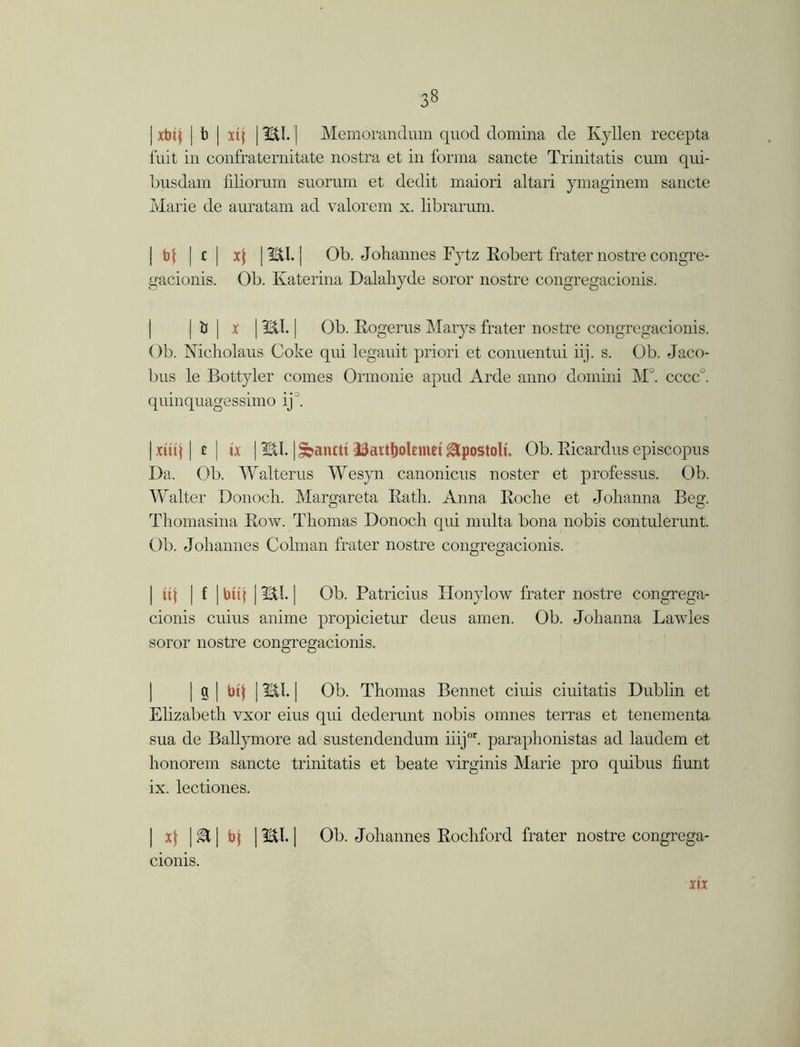 | xbtj | b | xtj | HI.] Memorandum quod domina de Ivy lien recepta fuit in confraternitate nostra et in forma sancte Trinitatis cum qui- busdam filiorum suorum et dedit maiori altari ymaginem sancte Marie de auratam ad valorem x. librarum. | b| [ c | x$ [ HI. | Ob. Johannes lytz Robert fraternostre congre- gacionis. Ob. Katerina Dalahyde soror nostre congregacionis. | ts | x | Hi. | Ob. Rogerus Marys frater nostre congregacionis. Ob. Nicholaus Coke qui legauit priori et conuentui iij. s. Ob. Jaco- bus le Bottyler comes Ormonie apud Arde anno domini M°. cccc°. quinquagessimo ij . | xttt| | £ | ix | HI. |&antti Jtfattfjolemei&postoli. Ob. Ricardus episcopus Da. Ob. Walterus Wesyn canonicus noster et professus. Ob. Walter Donoch. Margareta Ratli. Anna Roclie et Johanna Beg. Thomasina Row. Thomas Donoch qui multa bona nobis contulerunt. Ob. Johannes Colman frater nostre congregacionis. | id | f | bit| | HI. | Ob. Patricius Honylow frater nostre congrega- cionis cuius anime propicietur deus amen. Ob. Johanna Lawles soror nostre congregacionis. | g | bij | HI. | Ob. Thomas Bennet ciuis ciuitatis Dublin et Elizabeth vxor eius qui dederunt nobis omnes terras et tenementa sua de Ballymore ad sustendendum iiijor. paraphonistas ad laudem et lionorem sancte trinitatis et beate virginis Marie pro quibus hunt ix. lectiones. | xf | | bj | HI. | Ob. Johannes Rochford frater nostre congrega- cionis. m