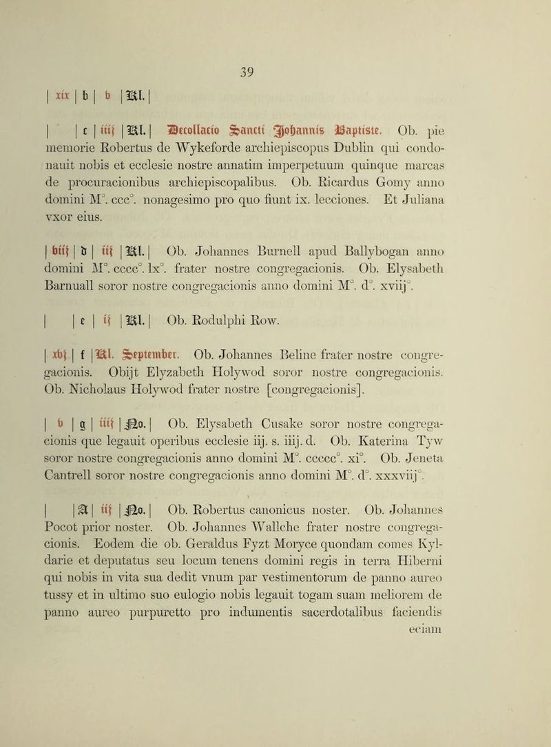 | m | b | b | mi. | | | c | tiff | mi. [ Itecollacio Sbantti 3M>antu* iSaptiste. Ob. pie memorie Robertus de Wykeforde archiepiscopus Dublin qui condo- nauit nobis et ecclesie nostre annatim imperpetuum quinque marcas de procuracionibus arcliiepiscopalibus. Ob. Ricardus Gomy anno domini MJ. ccc°. nonagesimo pro quo fiunt ix. lecciones. Et Juliana vxor eius. | but | i> | »t | mi. | Ob. Johannes Burnell apud Ballybogan anno domini M°. cccc°. lx°. frater nostre congregacionis. Ob. Elysabeth Barnuall soror nostre congregacionis anno domini M°. d°. xviij . | I c | q | mi. | Ob. Rodulphi Row. | xbt | f | mi. £o?ptnnber. Ob. Johannes Beline frater nostre congre- gacionis. Obijt Elyzabeth Holywod soror nostre congregacionis. Ob. Nicholaus Holywod frater nostre [congregacionis], b | g | u*t | Jfto. | Ob. Elysabeth Cusake soror nostre congrega- cionis que legauit operibus ecclesie iij. s. iiij. d. Ob. Katerina Tyw soror nostre conjn-eeracionis anno domini M°. ccccc0. xi°. Ob. Jeneta o o Cantrell soror nostre congregacionis anno domini M°. d°. xxxviiji \&\ «t |iao.| Ob. Robertus canonicus noster. Ob. Johannes Pocot prior noster. Ob. Johannes Wallche frater nostre congrega- cionis. Eodem die ob. Geraldns Fyzt Moryce quondam comes Kyl- darie et deputatus seu locum tenens domini regis in terra Hiberni qui nobis in vita sua dedit vnum par vestimentorum de panno aureo tussy et in ultimo suo eulogio nobis legauit togam suam inehorem de panno aureo purpuretto pro indumentis sacerdotalibus faciendis eciam