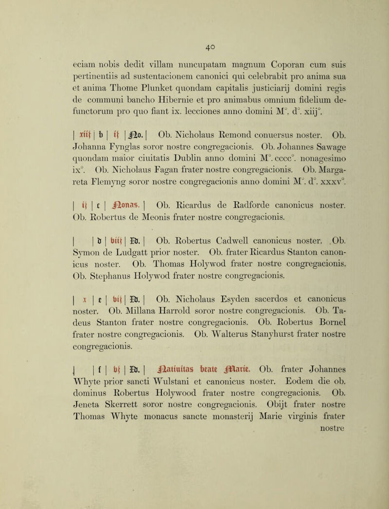 eciam nobis dedit villain nnncupatam magnum Coporan cum suis pertinentiis ad sustentacionem canonici qui celebrabit pro anima sua et anima Thome Plunket quondam capitalis justiciarij domini regis de communi bancho Hibernie et pro animabus omnium fidebum de- functorum pro quo fiant ix. lecciones anno domini MJ. d°. xiij°. | xuf j b | tf | i^o. | Ob. Nicholaus Remond conuersus noster. Ob. Johanna Fynglas soror nostre congregacionis. Ob. Johannes Sawage quondam maior ciuitatis Dubhn anno domini M°. cccc°. nonagesimo ix°. Ob. Nicholaus Fagan frater nostre congregacionis. Ob. Marga- reta Flemyng soror nostre congregacionis anno domini M°. dJ. xxxv°. «j | c | JBtonas. ] Ob. Ricardus de Radforde canonicus noster. Ob. Robertus de Meonis frater nostre congregacionis. | if | bit} | lb. | Ob. Robertus Cadwell canonicus noster. Ob. Symon de Ludgatt prior noster. Ob. frater Ricardus Stanton canon- icus noster. Ob. Thomas Holywod frater nostre congregacionis. Ob. Stephanus Holywod frater nostre congregacionis. | x | £ | bit | I&. | Ob. Nicholaus Esyden sacerdos et canonicus noster. Ob. Millana Harrold soror nostre congregacionis. Ob. Ta- deus Stanton frater nostre congregacionis. Ob. Robertus Bornel frater nostre congregacionis. Ob. Walterus Stanyhurst frater nostre congregacionis. J | f [ b| | Eb. | illatiuitas btate jjflam. Ob. frater Johannes Whyte prior sancti Wulstani et canonicus noster. Eodem die ob. dominus Robertus Flolywood frater nostre congregacionis. Ob. Jeneta Skerrett soror nostre congregacionis. Obijt frater nostre Thomas Whyte monacus sancte monasterij Marie virginis frater nostre