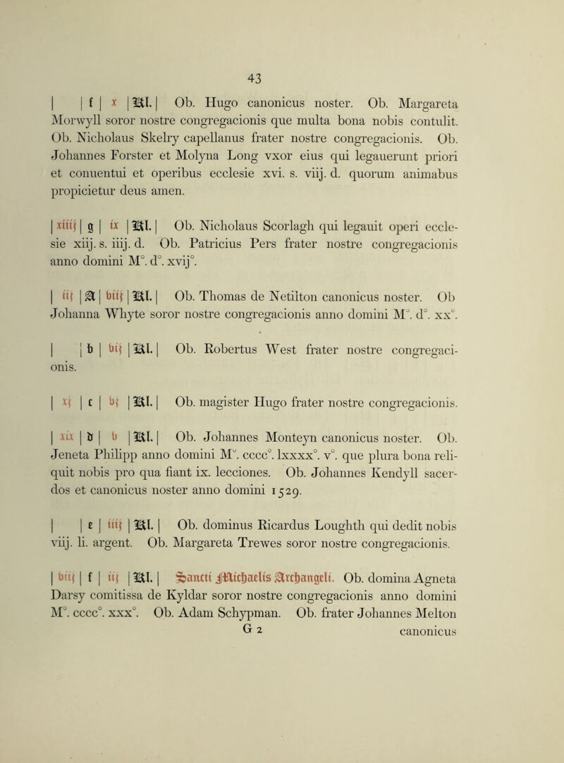 | f | x 13BU. [ Ob. Hugo canonicus noster. Ob. Margareta Morwyll soror nostre congregacionis que multa bona nobis contulit. Ob. Nicliolaus Skelry capellanus frater nostre congregacionis. Ob. Johannes Forster et Molyna Long vxor eius qui legauerunt priori et conuentui et operibus ecclesie xvi. s. viij. d. quorum animabus propicietur deus amen. | xutj | g | tx 1ml. | Ob. Nicliolaus Scorlagh qui legauit operi eccle- sie xiij. s. iiij. d. Ob. Patricius Pers frater nostre congregacionis anno domini M°. d°. xvij°. | h( | gH | btq 13Etl. | Ob. Thomas de Netiiton canonicus noster. Ob Johanna Whyte soror nostre congregacionis anno domini M°. d°. xxh j i) | bij 1mi. | Ob. Robertus West frater nostre congregaci- onis. M | c | b{ | 2£U. | Ob. magister Hugo frater nostre congregacionis. | xu | Jj | b | iEtl. | Ob. Johannes Monteyn canonicus noster. Ob. Jeneta Philipp anno domini MJ. cccc°. lxxxx0. v°. que plura bona reli- quit nobis pro qua fiant ix. lecciones. Ob. Johannes Kendyll sacer- dos et canonicus noster anno domini 1529. I 11J | mi. | Ob. dominus Ricardus Loughth qui dedit nobis viij. li. argent. Ob. Margareta Trewes soror nostre congregacionis. | buf | f | iq | IBtl. | 5bancti itticftaeUs ^rcljangeli. Ob. domina Agneta Darsy comitissa de Kyldar soror nostre congregacionis anno domini M°. cccc°. xxxu. Ob. Adam Schypman. Ob. frater Johannes Melton G 2 canonicus