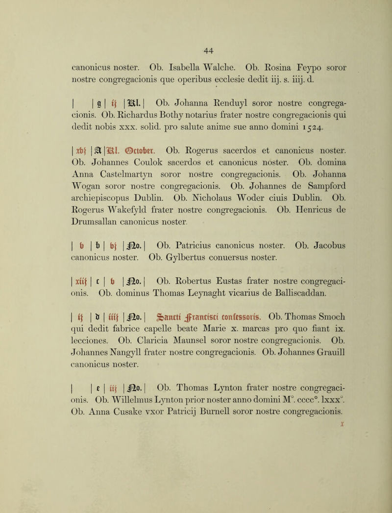 canonicus noster. Ob. Isabella Walche. Ob. Eosina Feypo soror nostre congregacionis que operibus ecclesie declit iij. s. iiij. d. I Ob. Johanna Eenduyl soror nostre congrega- cionis. Ob. Richardns Bothy notarius frater nostre congregacionis qui dedit nobis xxx. solid, pro salute anime sue anno domini 1524. | xbf | & |Bl. October. Ob. Rogerus sacerdos et canonicus noster. Ob. Johannes Coulok sacerdos et canonicus noster. Ob. domina Anna Castelmartyn soror nostre congregacionis. Ob. Johanna Wogan soror nostre congregacionis. Ob. Johannes de Sampford archiepiscopus Dublin. Ob. Nicholaus Woder ciuis Dublin. Ob. Rogerus Wakefyld frater nostre congregacionis. Ob. Henricus de Drumsallan canonicus noster. | b | b | b) | iHto. | Ob. Patricius canonicus noster. Ob. Jacobus canonicus noster. Ob. Gylbertus conuersus noster. | xuf | c | b | iSo. j Ob. Robertus Eustas frater nostre congregaci- onis. Ob. dominus Thomas Leynaght vicarius de Balliscaddan. | if | & | uif | iBo. | Sbantti jPrancistt tonfc&som. Ob. Thomas Smocli qui dedit fabrice capelle beate Marie x. marcas pro quo fiant ix. lecciones. Ob. Claricia Maunsel soror nostre congregacionis. Ob. Johannes Nangyll frater nostre congregacionis. Ob. Johannes Grauill canonicus noster. | e | ii\ | iBto. | Ob. Thomas Lynton frater nostre congregaci- onis. Ob. Willelmus Lynton prior noster anno domini M°. cccc°. lxxx°. Ob. Anna Cusake vxor Patricij Burnell soror nostre congregacionis. x
