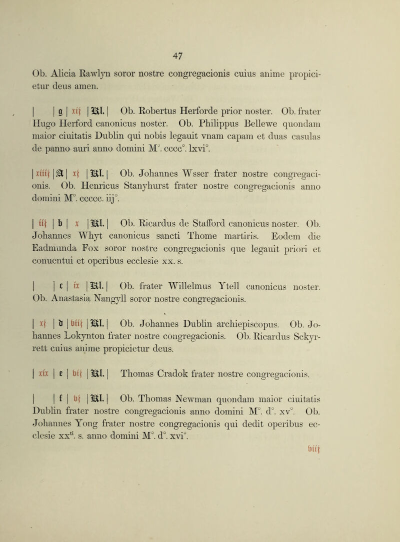Ob. Alicia Rawlyn soror nostre congregacionis cuius anime propri- etor deus amen. | g | xtj | mi. | Ob. Robertus Herforde prior noster. Ob. frater Hugo Herford canonicus noster. Ob. Philippus Bellewe quondam maior ciuitatis Dublin qui nobis legauit vnam capam et duas casulas de panno auri anno domini Ml cccc°. lxvil I xuij i gt | x\ | mi. | Ob. Johannes Wsser frater nostre congregaci- onis. Ob. Henricus Stanyhurst frater nostre congregacionis anno domini M°. ccccc. iijJ. | it I | I) [ .x | mi. | Ob. Ricardus de Stafford canonicus noster. Ob. Johannes Whyt canonicus sancti Thome martiris. Eodem die Eadmunda Fox soror nostre congregacionis que legauit priori et conuentui et operibus ecclesie xx. s. | c [ ix | mi. | Ob. frater Willelmus Ytell canonicus noster. Ob. Anastasia Nangjdl soror nostre congregacionis. | if | & | bttj | mi. | Ob. Johannes Dublin archiepiscopus. Ob. Jo- hannes Lokynton frater nostre congregacionis. Ob. Ricardus Sckyr- rett cuius anime propicietur deus. I xtx | £ | bq | mi. I Thomas Cradok frater nostre congregacionis. I | f | bf | mi. | Ob. Thomas Newman quondam maior ciuitatis Dublin frater nostre congregacionis anno domini Ml d°. xv°. Ob. Johannes Yong frater nostre congregacionis qui dedit operibus ec- clesie xxtl. s. anno domini Ml d°. xvi°. bttj