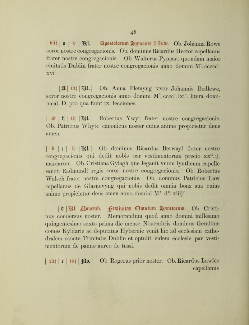 | bn'J | g | b | mi. | apostolorum ^jimonts 5 Julie. Ob. Johanna Rowe soror nostre congregacionis. Ob. dominus Ricardus Hector capellanus frater nostre congregacionis. Ob. Walterus Pyppart quondam maior ciuitatis Dublin frater nostre congregacionis anno domini M°. ccccc°. | M | m'j | mi. j Ob. Anna Flemyng vxor Johannis Bedlewe, soror nostre congregacionis anno domini M°. cccc°. lxi°. litera domi- nical. D. pro qua hunt ix. lecciones. | bf | b | uj | mi. Robertus Ywyr frater nostre congregacionis. Ob. Patricius Whyte canonicus noster cuius anime prop icietin- deus amen. | b | c ] q J ml. | Ob. dominus Ricardus Berwayl frater nostre congregacionis qui dedit nobis par vestimentorum precio xx*‘. ij. marcarum. Ob. Cristiana Gylagh que legauit vnum lyntheum capelle sancti Eadmundi regis soror nostre congregacionis. Ob. Robertus Walsch frater nostre congregacionis. Ob. dominus Patricius Law capellanus de Glasnevyng qui nobis dedit omnia bona sua cuius anime propicietur deus amen anno domini M°. d°. xiiij°. | | tf | mi. i^oiumb. jfesttuttas Omnium Sanctorum. Ob. Cristi- nus conuersus noster. Memorandum quod anno domini millesimo quingentesimo sexto prima die mense Nouembris dominus Geraldus comes Kyldarie ac deputatus Hybernie venit hie ad ecclesiam cathe- dralem sancte Trinitatis Dublin et optulit eidem ecclesie par vesti- mentorum de panno aureo de tussi. | xHf | t | | j£to. | Ob. Rogerus prior noster. Ob. Ricardus Lawles capellanus