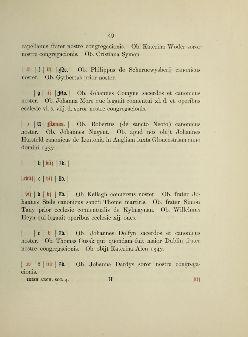 capellanus frater nostre congregacionis. Ob. Katerina Woder soror nostre congregacionis. Ob. Cristiana Symon. | i( | f | uf | Jiio. | Ob. Pliilippus de Sclieruewysberij canonicus noster. Ob. Gylbertus prior noster. | S | U | jEto. | Ob. Johannes Comyne sacerdos et canonicus noster. Ob. Johanna More que legauit conuentui xl. d. et operibus ecclesie vi. s. viij. d. soror nostre congregacionis. x | & | j^Lonas. | Ob. Robertus (de sancto Neoto) canonicus noster. Ob. Johannes Nugent. Ob. apud nos obijt Johannes Harsfeld canonicus de Lantonia in Angliam iuxta Gloucestriam anno domini 1537. | | b | bit? | Eb. | | xbttj | c | bt'j | Eb. | I bt{ | b | bj | EU. | Ob. Kellagh conuersus noster. Ob. frater Jo- hannes Stele canonicus sancti Thome martins. Ob. frater Simon Tany prior ecclesie conuentualis de Ivylmaynan. Ob. Willelmus Heyn qui legauit operibus ecclesie xij. oues. | t | b ] Eb. | Ob. Johannes Dolfyn sacerdos et canonicus noster. Ob. Thomas Cusak qui quondam fuit maior Dublin frater nostre congregacionis. Ob. obijt Katerina Alen 1547. | xb | f | till | Eb. | Ob. Johanna Dardys soror nostre congrega- cionis. IRISH ARCH. SOC. 4. H m
