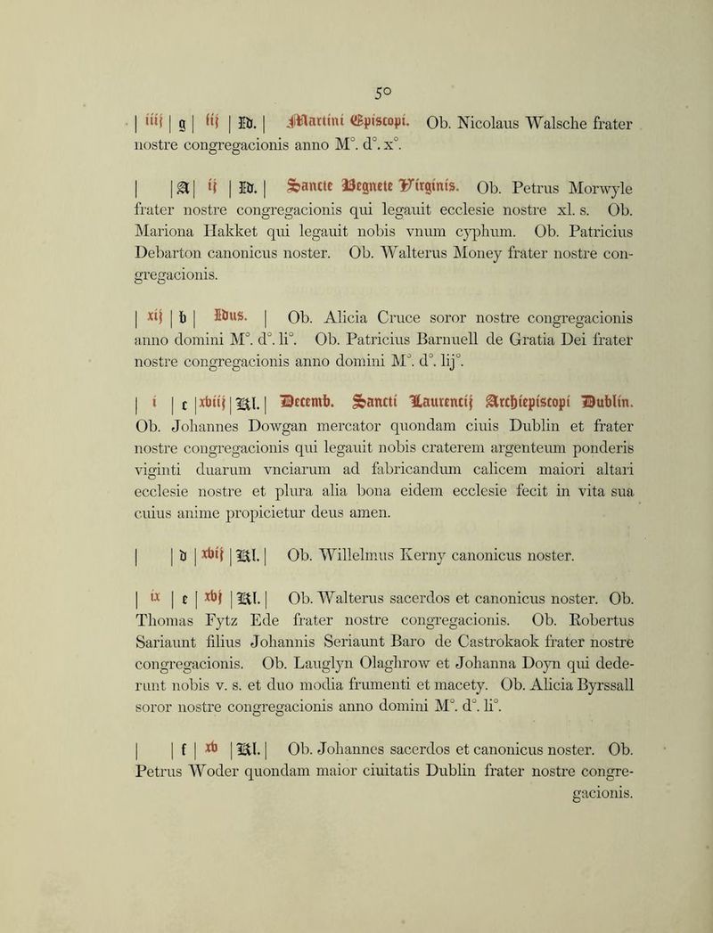 5° | d'W | g | K| | Ifc. | JWarthu iSpiscopt. Ob. Nicolaus Walsche frater nostre congregacionis anno M°. d°. x°. | |g| t? | fir. | &antte Dtpete Ftrgmts. Ob. Petrus Morwyle frater nostre congregacionis qui legauit ecclesie nostre xl. s. Ob. Mariona Hakket qui legauit nobis vnum cyphum. Ob. Patricius Debarton canonicus noster. Ob. Walterus Money frater nostre con- gregacionis. | xij | b | 5ius. | Ob. Alicia Cruce soror nostre congregacionis anno domini M°. d°. li°. Ob. Patricius Barnuell de Gratia Dei frater nostre congregacionis anno domini MJ. d°. lij k | » | c |xbuj|m| Dttemb. Sbantti Haurenctj &rcf)ieptscopi Dublin. Ob. Johannes Dowgan mercator quondam ciuis Dublin et frater nostre congregacionis qui legauit nobis craterem argenteum ponderis viginti duarum vnciarum ad fabricandum calicem maiori altari ecclesie nostre et plura alia bona eidem ecclesie fecit in vita sua cuius anime propicietur deus amen. \rj\m\ mi. | Ob. Willelmus Iverny canonicus noster. | d | e [ xbf | | Ob. Walterus sacerdos et canonicus noster. Ob. Thomas Fytz Ede frater nostre congregacionis. Ob. Robertus Sariaunt filius Johannis Seriaunt Baro de Castrokaok frater nostre congregacionis. Ob. Lauglyn Olaghrow et Johanna Doyn qui dede- runt nobis v. s. et duo modia frumenti et macety. Ob. Alicia Byrssall soror nostre congregacionis anno domini M°. d°. li°. I I f Ixb | mi. | Ob. Johannes sacerdos et canonicus noster. Ob. Petrus Woder quondam maior ciuitatis Dublin frater nostre congre- gacionis.