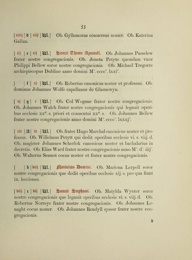 | xtuj j tr | xtij | 3StI. | Ob. Gyllemorus conuersus noster. Ob. Katerina Gallan. | ii\ | t | xt{ | HI. | &anctt ®&ome Epostoll. Ob. Johannes Passelew frater nostre congregacionis. Ob. Jeneta Petyte quondam vxor Philippi Bellew soror nostre congregacionis. Ob. Michael Tregorre archiepiscopus Dubline anno domini M°. cccc°. lxxi°. j f | | HI. | Ob. Robertus canonicus noster et professus. Ob. dominus Johannes Wolfe capellanus de Glasnewyn. I | si 1 Ob. Col Wogane frater nostre congregacionis. Ob. Johannes Walch frater nostre congregacionis qui legauit operi- bus ecclesie xxt!. s. priori et conuentui xx‘‘. s. Ob. Johannes Bellew frater nostre congregacionis anno domini M°. ccccu. lxxxj0. | xix j & | he | Utl. | Ob. frater Hugo Marchal canonicus noster et pro- fessus. Ob. Willelmus Petytt qui dedit operibus ecclesie vi. s. viij. d. Ob. magister Johannes Scherlok canonicus noster et bachalarius in decretis. Ob. Elias Ward frater nostre congregacionis anno MJ. d°. iiijJ. Ob. Walterus Sennot cocus noster et frater nostre congregacionis. | | b | btq 1HI. | j&attuttas Domini. Ob. Mariona Lerpoll soror nostre congregacionis que deebt operibus ecclesie xij. s. pro qua hunt ix. lecciones. | tmj | c | btj | HI. | ^anttt S>t£pfjant. Ob. Matylda Wynter soror nostre congregacionis que legauit operibus ecclesie vi. s. viij. d. Ob. Robertus Norreys frater nostre congregacionis. Ob. Johannes Le- naght cocus noster. Ob. Johannes Rendyll syssor frater nostre con- gregacionis. ti
