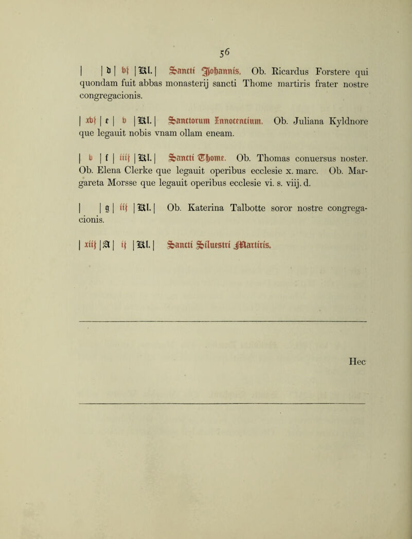 | | & | bt 1HI. | Sbanttt ^Jofjannte, Ob. Ricardus Forstere qui quondam fuit abbas monasterij sancti Thome martiris frater nostre congregacionis. | xbf | £ | b | HI. | Sanctorum Innocencfum. Ob. Juliana Kyldnore que legauit nobis vnam ollam eneam. | b | f | iii\ | HI. | Sbanctt ®I)ome. Ob. Thomas conuersus noster. Ob. Elena Clerke que legauit operibus ecclesie x. marc. Ob. Mar- gareta Morsse que legauit operibus ecclesie vi. s. viij.d. | g | uf | HI. | Ob. Katerina Talbotte soror nostre congrega- cionis. | xit{ | ^ | i\ | HI. | ibantti Jbtlutgtri Jilartms. Hec