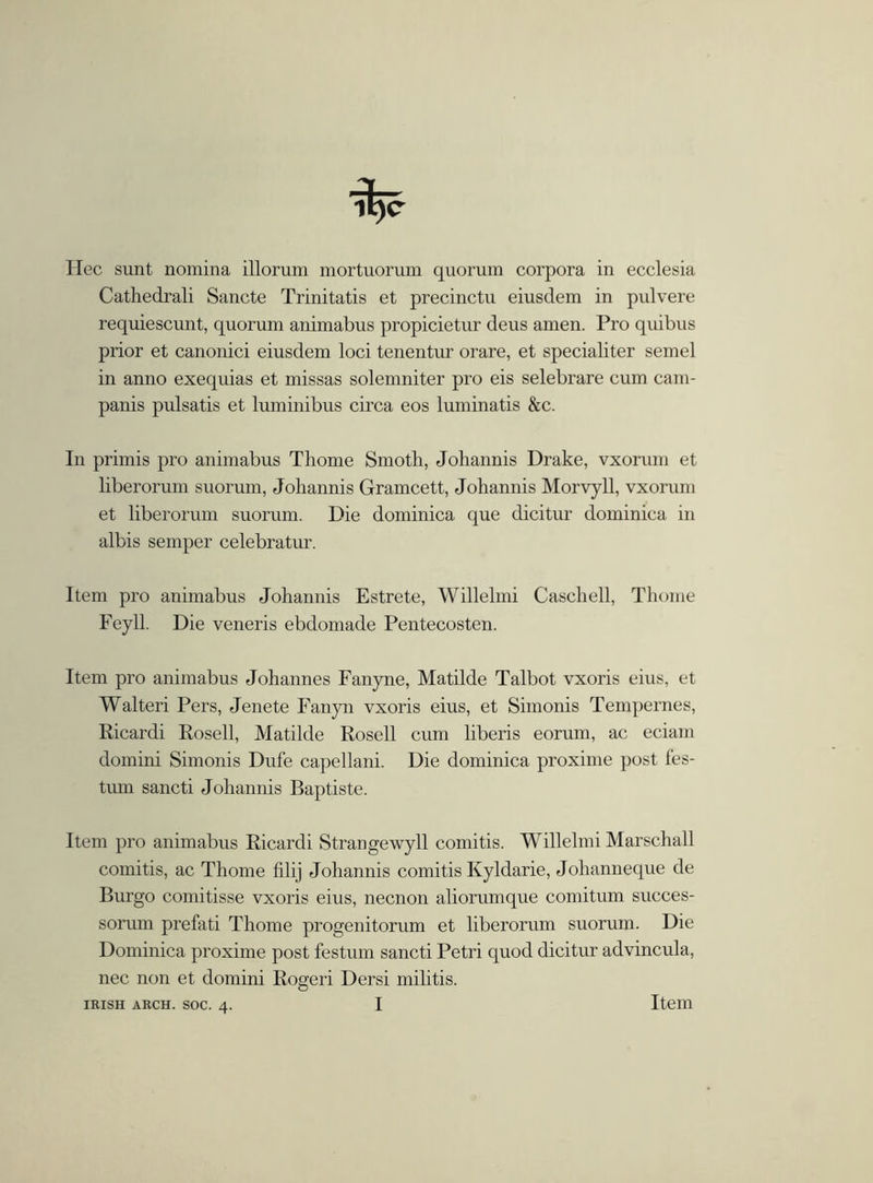 Hec sunt nomina illorum mortuorum quorum corpora in ecclesia Cathedrali Sancte Trinitatis et precinctu eiusdem in pulvere requiescunt, quorum animabus propicietur deus amen. Pro quibus prior et canonici eiusdem loci tenentur orare, et specialiter semel in anno exequias et missas solemniter pro eis selebrare cum cam- panis pulsatis et luminibus circa eos luminatis &c. In primis pro animabus Thorne Smoth, Johannis Drake, vxorum et liberorum suorum, Joliannis Gramcett, Johannis Morvyll, vxorum et liberorum suorum. Die dominica que dicitur dominica in albis semper celebratur. Item pro animabus Johannis Estrete, Willelmi Caschell, Thome Feyll. Die veneris ebdomade Pentecosten. Item pro animabus Johannes Fanyne, Matilde Talbot vxoris eius, et Walteri Pers, Jenete Fanyn vxoris eius, et Simonis Tempernes, Ricardi Rosell, Matilde Rosell cum liberis eorum, ac eciam domini Simonis Dufe capellani. Die dominica proxime post fes- tum sancti Johannis Baptiste. Item pro animabus Ricardi Strangewyll comitis. Willelmi Marschall comitis, ac Thome filij Johannis comitis Kyldarie, Johanneque de Burgo comitisse vxoris eius, necnon aliorumque comitum succes- sorum prefati Thome progenitonim et liberorum suorum. Die Dominica proxime post festum sancti Petri quod dicitur advincula, nec non et domini Rogeri Dersi militis. I IRISH ARCH. SOC. 4. Item