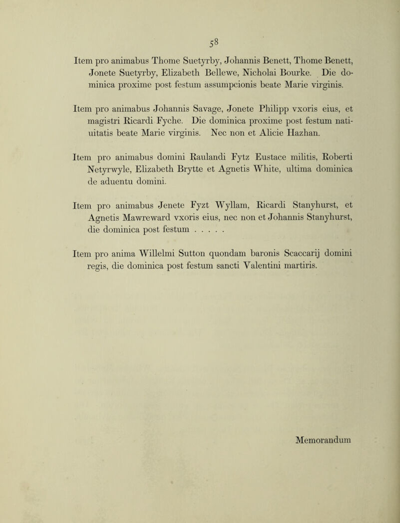 Item pro animabus Thome Suetyrby, Johannis Benett, Thome Benett, Jonete Suetyrby, Elizabeth Belle we, Nicholai Bourke. Die do- minica proxime post festum assumpcionis beate Marie virginis. Item pro animabus Johannis Savage, Jonete Philipp vxoris eius, et magistri Ricardi Fyche. Die dominica proxime post festum nati- uitatis beate Marie virginis. Nee non et Alicie Hazhan. Item pro animabus domini Raulandi Pytz Eustace militis, Roberti Netyrwyle, Ehzabeth Brytte et Agnetis White, ultima dominica de aduentu domini. Item pro animabus Jenete Fyzt Wyllam, Ricardi Stanyhurst, et Agnetis Mawreward vxoris eius, nec non et Johannis Stanyhurst, die dominica post festum Item pro anima Willelmi Sutton quondam baronis Scaccarij domini regis, die dominica post festum sancti Valentini martiris. Memorandum