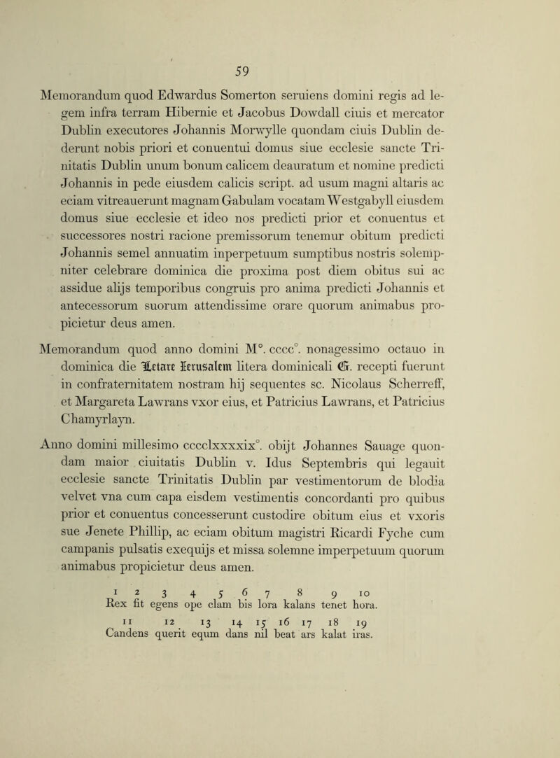 Memorandum quod Edwardus Somerton seruiens domini regis ad le- gem infra terrain Hibernie et Jacobus Dowdall ciuis et mercator Dublin executores Johannis Morwylle quondam ciuis Dublin de- derunt nobis priori et conuentui domus siue ecclesie sancte Tri- nitatis Dublin uiium bonum calicem deauratum et nomine predicti Johannis in pede eiusdem calicis script, ad usum magni altaris ac eciam vitreauerunt magnam Gabulam vocatam Westgab}dl eiusdem domus siue ecclesie et ideo nos predicti prior et conuentus et successores nostri racione premissorum tenemur obitum predicti Johannis semel annuatim inperpetuum sumptibus nostris solemp- niter celebrare dominica die proxima post diem obitus sui ac assidue alijs temporibus congruis pro anima predicti Johannis et antecessorum suorum attendissime orare quorum animabus pro- picietur deus amen. Memorandum quod anno domini M°. cccc°. nonagessimo octauo in dominica die Hctarc Jerusalem litera dominicali (S. recepti fuerunt in confraternitatem nostram hij sequentes sc. Nicolaus ScherrefT, et Margareta Lawrans vxor eius, et Patricius Lawrans, et Patricius Chamyrlayn. Anno domini millesimo cccclxxxxix0. obijt Johannes Sauage quon- dam maior ciuitatis Dublin v. Idus Septembris qui legauit ecclesie sancte Trinitatis Dublin par vestimentorum de blodia velvet vna cum capa eisdem vestimentis concordanti pro quibus prior et conuentus concesserunt custodire obitum eius et vxoris sue Jenete Phillip, ac eciam obitum magistri Ricardi Fyche cum campanis pulsatis exequijs et missa solemne imperpetuum quorum animabus propicietur deus amen. 1234567 8 910 Rex fit egens ope clam bis lora kalans tenet hora. 11 12 13 14 15 16 17 18 19 Candens querit equrn dans nil beat ars kalat iras.