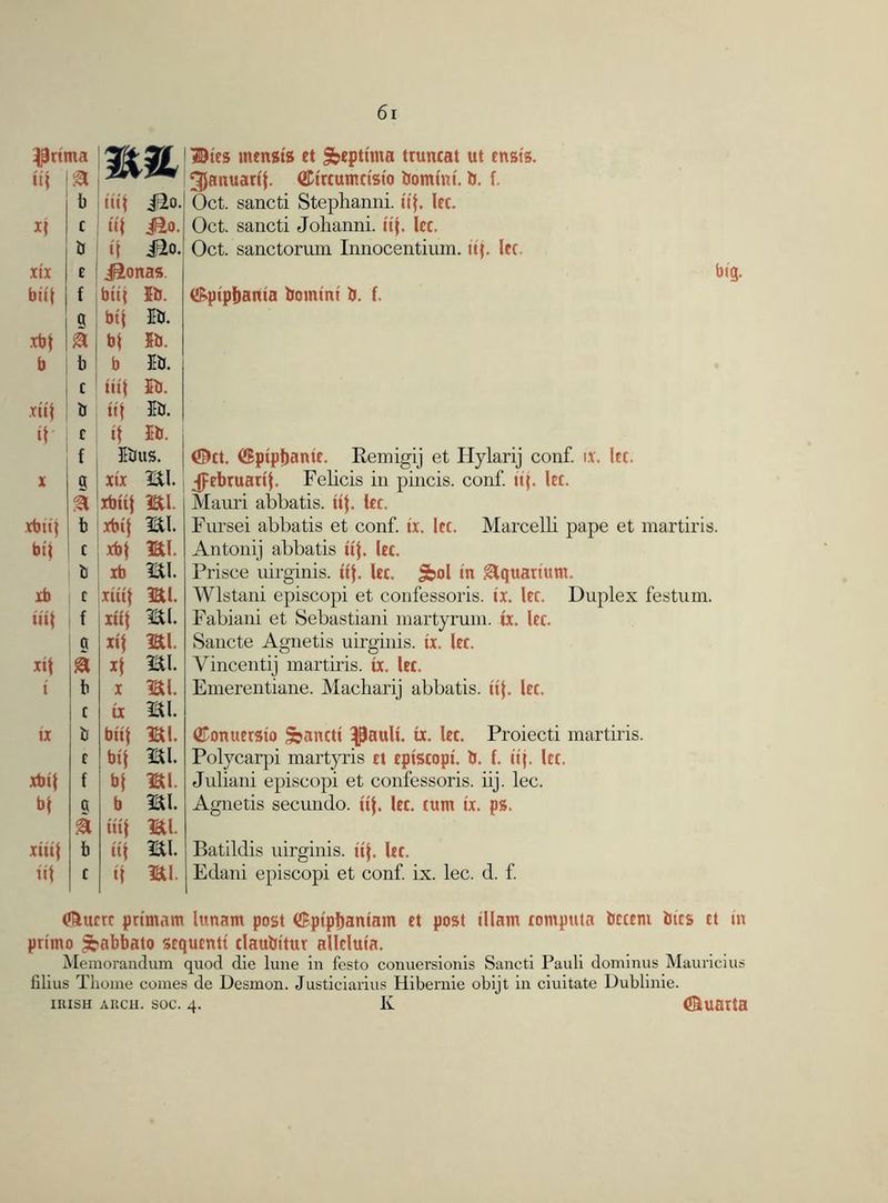 ipnt ttf na & b .ttf j£o. *f c »f J£o. b if Jio. xix t Jionas. bti| f btif 5b. g bif 5b. xbf & bf 5b. b b b 5b. c iiif 5b. xttf b iif 5b. if r if 5b. , f 5btts. X g xix mi. xbitf mi. xbitf b xbtf mi. bif t xbf mi. b xb mi. xb c xiiif mi. ttil f xttf mi. a xtj mi. xtl a *f mi. t b X mi. c ix mi. tx b bttf mi. c bif mi. xbtf f bf mi. bf ct b mi. £ iiif mi. xtttf b iif mi. iff c if mi. Dies tnensis et Sbcpttma truncat ut tnsis. ^Januarif. ©trcumctst'o bomint. b. f. Oct. sancti Stephanni. ttf. let. Oct. sancti Johanni. ttf. lec. Oct. sanctorum Innocentium. up let. i&ptpbama bomint b. f. big. ©ct. ©ptptjante. Eemigij et Hylarij conf. 1.1. Itc. ^tbruartj. Felicis in pincis. conf. tip Itc. Mauri abbatis. iif. Itc. Fursei abbatis et conf. tx, Itc. Marcelb pape et martiris. Antonij abbatis iif. Itc. Prisce uirginis. tif. Itc. Sbol in Aquarium. Wlstani episcopi et confessoris. ix. Itc. Duplex festum. Fabiani et Sebastiani martyrum. ix. Itc. Sancte Agnetis uirginis. tx. Itc. Vincentij martiris. tx. Itc. Emerentiane. Macharij abbatis. iif, Itc. (Konttcrsio Sbancti ^ault. tx. Itc. Proiecti martiris. Polycarpi martyris tt tptscopt. b. f. tip Icc. Juliani episcopi et confessoris. iij. lec. Agnetis secundo. ttf Itc. cunt tx. ps. Batildis uirginis. ttf Itc. Edani episcopi et conf. ix. lec. d. f. (foucrc primarn lunatn post (Spipijantam tt post illam computa bcctnt bits ct in prtmo ^abbato scqucntt tlaubitur alleluia. Memorandum quod die lune in festo conuersionis Sancti Pauli dominus Mauricius filius Tliome comes de Desmon. Justiciarius Hibemie obijt in ciuitate Dublinie. iiush arch. soc. 4. K (®uarta