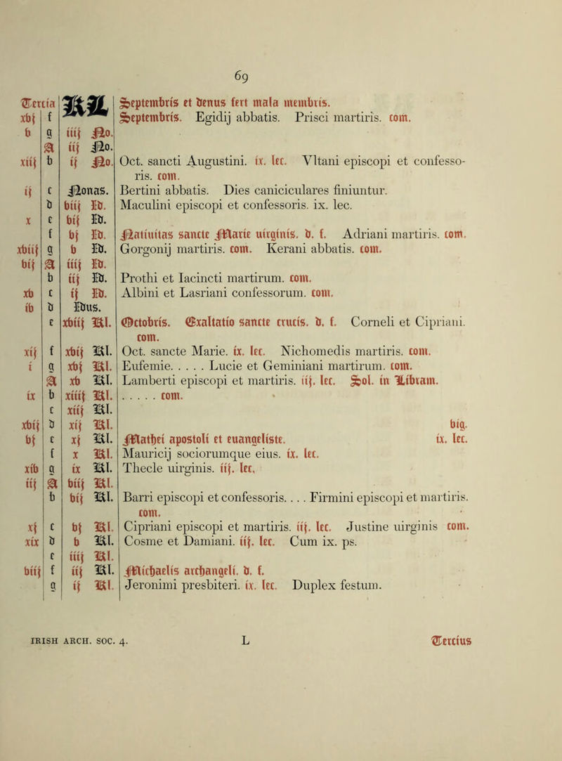 ®cr xbf ct'a f WM, b a tiif i^o. k iif jBio. xiif b if J£o. if c JBLonas. b biif Ib. X c bif Ib. f bf Ib. xbiif 9 b Ib. bif a itif Ib. b iif Ib. xb c if Ib. ib b Ibug. c xbiif mi. xif f xbif mi. i a xbf mi. k xb mi. ix b xitif mi. c xiif mi. xbif b xif mi. b| c xf mi. { X mi. xtb a ix mi. iif k biif mi. b bif mi. xf c bf mi. xix b b mi. c itif mi. biif c * iif mi. a if mi sfccptcmbris et bcnus fcrt mala membris. ^eptembris. Egidij abbatis. Prisci martiris. com. Oct. sancti Augustini. ix. Icc. Yltani episcopi et confesso- ris. com. Bertini abbatis. Dies caniciculares finiuntur. Maculini episcopi et confessoris. ix. lec. J&atiuitas sanctc JUJlaric uirginig. b. f. Adriani martiris. com. Gorgonij martiris. com. Kerani abbatis. tom. Prothi et lacincti martirum. com. Albini et Lasriani confessorum. com. ©ctobrts. (iExaltatio ganctc crucig. b. f. Corneli et Cipriani, com. Oct. sancte Marie, ix. Icc. Nichomedis martiris. com. Eufemie Lucie et Geminiani martirum. com. Lamberti episcopi et martiris. iif. Icc. Scol. in Htbiam. com. big. Jlfflatbci apostoli ct cuangcligtc. tx. let. Mauricij sociorumque eius. ix. Icc. Thecle uirginis. iif. let. Barri episcopi et confessoris.... Firmini episcopi et martiris. com. Cipriani episcopi et martiris. up Icc. Justine uirginis com. Cosme et Damiani. iif. Icc. Cum ix. ps. Jfflicbaelts avcbangcli. b. f. Jeronimi presbiteri. ix. Icc. Duplex festum. IRISH ARCH. SOC. 4. L ®etctus