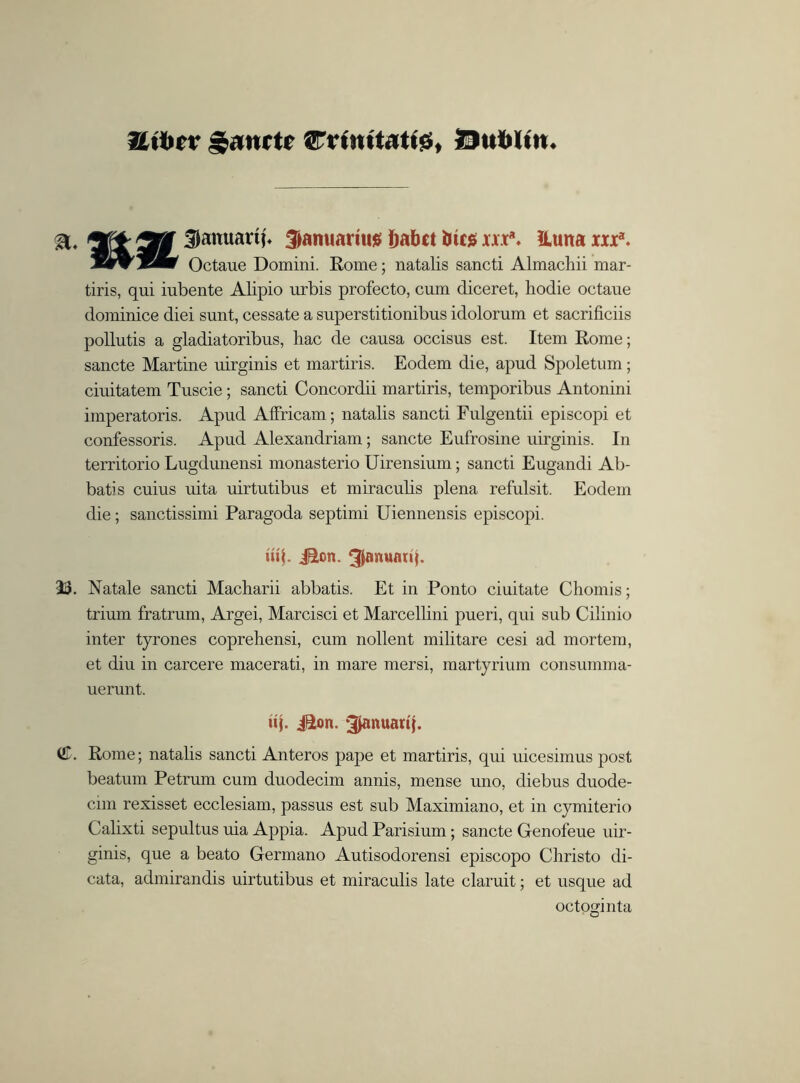 Uibcv £anctc Crtnttattg, Dublin Januartp ^anuartus Dafcct iucg xxx\ ILutta xxx*. Octaue Domini. Rome; natalis sancti Almachii mar- tiris, qui iubente Alipio urbis profecto, cum diceret, liodie octaue dominice diei sunt, cessate a superstitionibus idolorum et sacrificiis pollutis a gladiatoribus, liac de causa occisus est. Item Rome; sancte Martine uirginis et martiris. Eodem die, apud Spoletum; ciuitatem Tuscie; sancti Concordii martiris, temporibus Antonini imperatoris. Apud Affricam; natalis sancti Fulgentii episcopi et confessoris. Apud Alexandriam; sancte Eufrosine uirginis. In territorio Lugdunensi monasterio Uirensium; sancti Eugandi Ab- batis cuius uita uirtutibus et miraculis plena refulsit. Eodem die; sanctissimi Paragoda septimi Uiennensis episcopi. iuf. j&cn. 33. Natale sancti Macharii abbatis. Et in Ponto ciuitate Choinis; trium fratrum, Argei, Marcisci et Marcellini pueri, qui sub Cilinio inter tyrones coprehensi, cum nollent militare cesi ad mortem, et diu in carcere macerati, in mare mersi, martyrium consumma- uerunt. uj. iSon. ^anuarq. (JT. Rome; natalis sancti Anteros [tape et martiris, qui uicesimus post beatum Petrum cum duodecim annis, mense uno, diebus duode- cim rexisset ecclesiam, passus est sub Maximiano, et in cymiterio Calixti sepultus uia Appia. Apud Parisium; sancte Genofeue uir- ginis, que a beato Gerinano Autisodorensi episcopo Christo di- cata, admirandis uirtutibus et miraculis late claruit; et usque ad octoginta