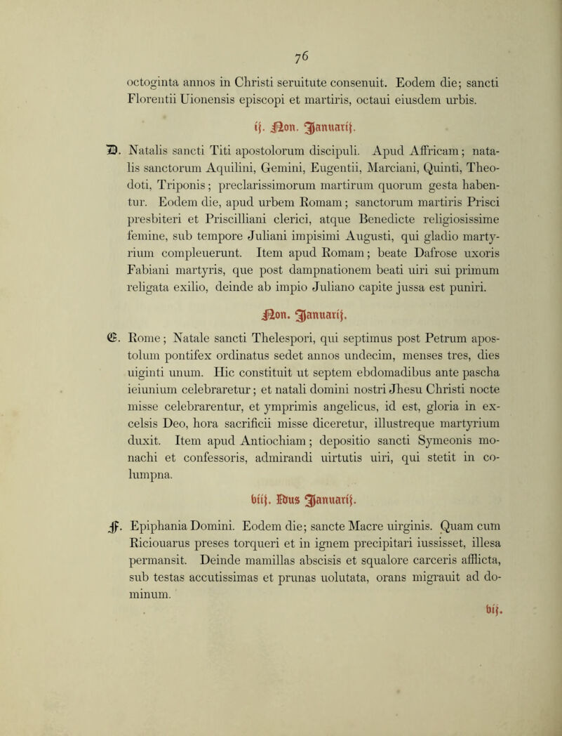 octoginta annos in Christi seruitute consenuit. Eodem die; sancti Florentii Uionensis episcopi et martiris, octaui eiusdem urbis. tj. i^ton. ^Januatib 13. Natalis sancti Titi apostolorum discipuli. Apud Affricam; nata- lis sanctorum Aquilini, Gemini, Eugentii, Marciani, Quinti, Theo- doti, Triponis; preclarissimorum martirum quorum gesta haben- tur. Eodem die, apud urbem Romam; sanctorum martiris Prisci presbiteri et Priscilliani clerici, atque Benedicte religiosissime femine, sub tempore Juliani impisimi August!, qui gladio marty- rium compleuerunt. Item apud Romam; beate Dafrose uxoris Fabiani martyris, que post dampnationem beati uiri sui primum religata exilio, deinde ab impio Juliano capite jussa est puniri. iSon. ^amtarij. (JB. Rome; Natale sancti Thelespori, qui septimus post Petrum apos- tolum pontifex ordinatus sedet annos undecim, menses tres, dies uiginti unum. Hie constituit ut septem ebdomadibus ante pascha ieiunium celebraretur; et natali domini nostri Jhesu Christi nocte misse celebrarentur, et ymprimis angelicus, id est, gloria in ex- celsis Deo, hora sacrificii misse diceretur, illustreque martyrium duxit. Item apud Antiochiam; depositio sancti Symeonis mo- nachi et confessoris, admirandi uirtutis uiri, qui stetit in co- lumpna. frifj. 5bus 3lanuartf. Jp. Epiphania Domini. Eodem die; sancte Macre uirginis. Quam cum Riciouarus preses torqueri et in ignem precipitari iussisset, illesa permansit. Deinde mamillas abscisis et squalore carceris afflicta, sub testas accutissimas et prunas uolutata, orans migrauit ad do- bip m mum.