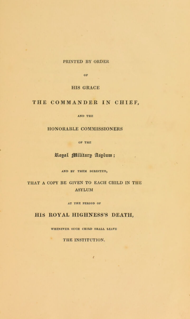 PRINTED BY ORDER OF HIS GRACE THE COMMANDER IN CHIEF, AND THE HONORABLE COMMISSIONERS OF THE Iftogal iHtltfan? lum; AND BY THEM DIRECTED, THAT A COPY BE GIVEN TO EACH CHILD IN THE ASYLUM AT THE PERIOD OF HIS ROYAL HIGHNESS’S DEATH, WHENEVER SUCH CHILD SHALL LEAVE THE INSTITUTION.