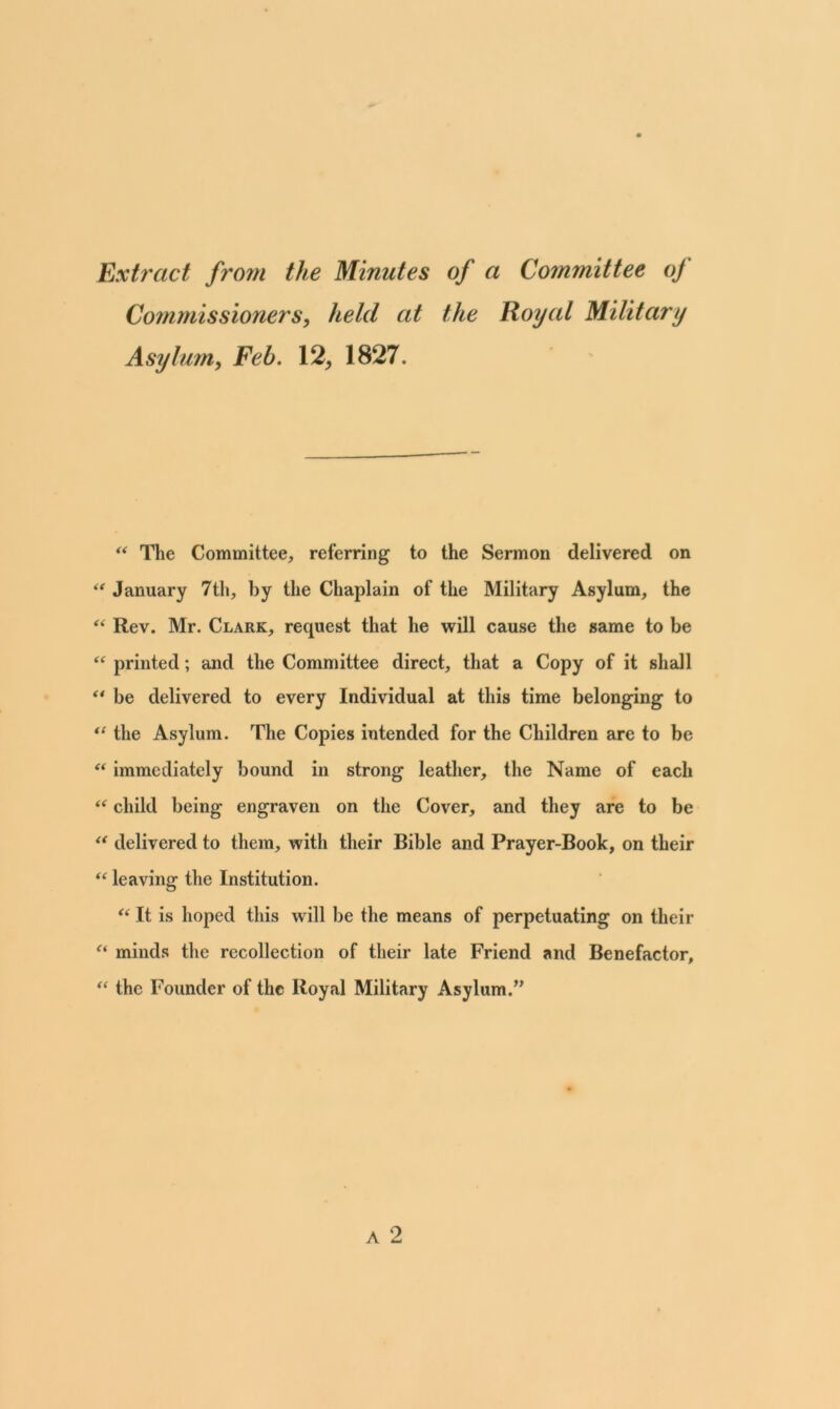 Extract from the Minutes of a Committee of Commissioners, held at the Royal Military Asylum, Feb. 12, 1827. “ The Committee, referring to the Sermon delivered on “ January 7th, by the Chaplain of the Military Asylum, the “ Rev. Mr. Clark, request that he will cause the same to be “ printed; and the Committee direct, that a Copy of it shall “ be delivered to every Individual at this time belonging to “ the Asylum. The Copies intended for the Children are to be “ immediately bound in strong leather, the Name of each “ child being engraven on the Cover, and they are to be “ delivered to them, witli their Bible and Prayer-Book, on their “ leaving the Institution. “ It is hoped this will be the means of perpetuating on their “ minds the recollection of their late Friend and Benefactor, “ the Founder of the Royal Military Asylum.”