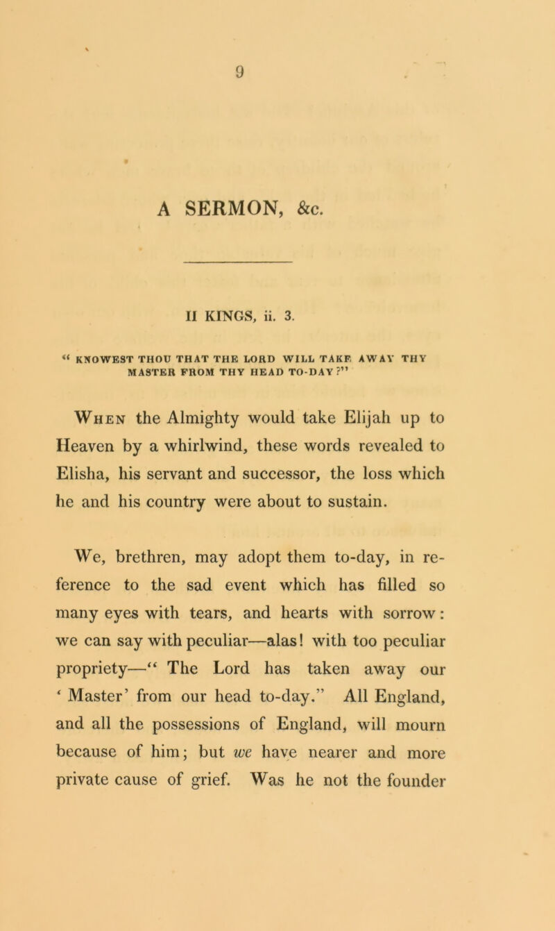A SERMON, &c. II KINGS, ii. 3. « KNOWEST THOU THAT THE LORD WILL TAKF. AWAY THY MASTER FROM THY HEAD TO-DAY?” When the Almighty would take Elijah up to Heaven by a whirlwind, these words revealed to Elisha, his servant and successor, the loss which he and his country were about to sustain. We, brethren, may adopt them to-day, in re- ference to the sad event which has filled so many eyes with tears, and hearts with sorrow: we can say with peculiar—alas! with too peculiar propriety—“ The Lord has taken away our ‘ Master' from our head to-day.” All England, and all the possessions of England, will mourn because of him; but we have nearer and more private cause of grief. Was he not the founder
