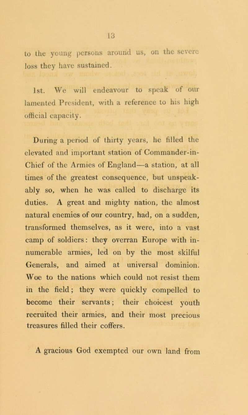 to the young- persons around us, on the severe loss they have sustained. 1st. We will endeavour to speak of our lamented President, with a reference to his high official capacity. During a period of thirty years, he filled the elevated and important station of Commander-in- Chief of the Armies of England—a station, at all times of the greatest consequence, but unspeak- ably so, when he was called to discharge its duties. A great and mighty nation, the almost natural enemies of our country, had, on a sudden, transformed themselves, as it were, into a vast camp of soldiers: they overran Europe with in- numerable armies, led on by the most skilful Generals, and aimed at universal dominion. Woe to the nations which could not resist them in the field; they were quickly compelled to become their servants; their choicest youth recruited their armies, and their most precious treasures filled their coffers. A gracious God exempted our own land from