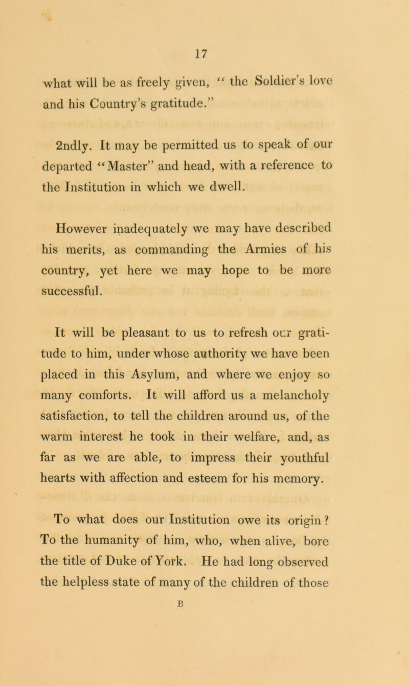 what will be as freely given, “ the Soldier’s love and his Country’s gratitude.” 2ndly. It may be permitted us to speak of our departed “Master” and head, with a reference to the Institution in which we dwell. However inadequately we may have described his merits, as commanding the Armies of his country, yet here we may hope to be more successful. It will be pleasant to us to refresh our grati- tude to him, under whose authority we have been placed in this Asylum, and where we enjoy so many comforts. It will afford us a melancholy satisfaction, to tell the children around us, of the warm interest he took in their welfare, and, as far as we are able, to impress their youthful hearts with affection and esteem for his memory. To what does our Institution owe its origin ? To the humanity of him, who, when alive, bore the title of Duke of York. He had long observed the helpless state of many of the children of those B