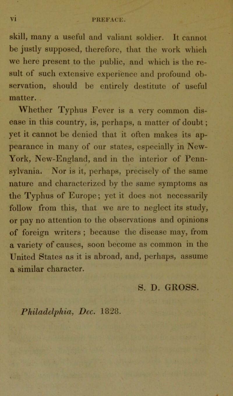 skill, many a useful and valiant soldier. It cannot be justly supposed, therefore, that the work wliieh we here present to the public, and which is the re- sult of such extensive experience and profound Ob- servation, should be cntirely destitutc of useful matter. Whether Typhus Fever is a very common dis- ease in this country, is, perhaps, a matter of doubt; yet it cannot be denied that it often makes its ap- pearance in many of our States, especially in Nevv- York, New-England, and in the interior of Penn- sylvania. Nor is it, perhaps, precisely of the same naturc and characterized by the same Symptoms as the Typhus of Europe; yet it does not necessarily follow from this, that we arc to neglect its study, or pay no attention to the observations and opinions of foreign writers ; because the disease may, from a variety of causcs, soon become as common in the United States as it is abroad, and, perhaps, assume a similar character. S. D. GROSS. Philadelphia, Dcc. 1828.