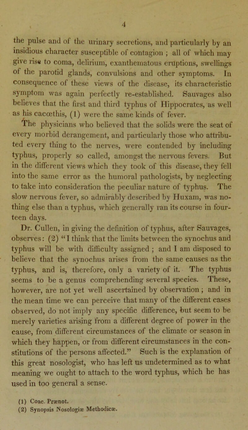 the pulse and of the urinary secretions, and particularly by an insidious character susceptible of contagion ; all of which may glve ris« to coma, delirium, exanthematous enlptions, swellings of the parotid glands, convulsions and other Symptoms. In consequence of these views of the disease, its characteristic Symptom was again perfectly re-established. Sauvages also believes that the first and third typhus of Hippocrates, as well as his cacoethis, (1) were the same kinds of fever. l’he physicians who believed that the solids were the seat of every morbid derangement, and particularly those who attribu- ted every thing to the nerves, were contended by including typhus, properly so called, amongst the nervous fevers. But in the different views which thcy took of this disease, they feil into the same error as the humoral pathologists, by ncglecting to take into consideration the peculiar nature of typhus. The slow nervous fever, so admirably described by Huxam, was no- thing eise than a typhus, which gencrally ran its course in four- teen days. Dr. Cullen, in giving the dcfinition of typhus, after Sauvages, observes: (2) “I think that the limits between the synochus and typhus will be with difficulty assigned ; and I am disposed to believe that the synochus arises from the same causes as the typhus, and is, therefore, only a variety of it. The typhus seems to be a genus comprehending several species. These, however, are not yet well ascertained by observation ; and in the mean time we can perceive that many of the different cases observed, do not imply any specific difference, but seem to be merely varieties arising from a different degree of power in the cause, from different circumstances of the climate or season in which they happen, or from different circumstances in the con- stitutions of the persons affected.” Such is the explanation of this great nosologist, who has left us undetermined as to what meaning we ought to attach to the word typhus, which he has used in too general a sense. (1) Coac. Praenot. (2) Synopsis Nosologiae Methodicae.