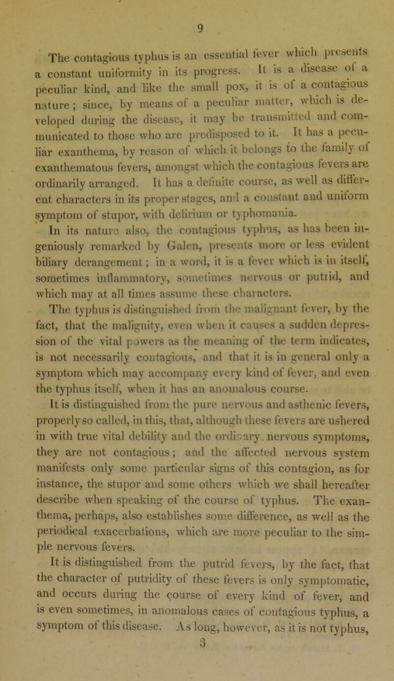 The contagious typhus is an essential fever which prcsents a constant uniformity in its progress. It is a disease ol a peculiar kind, and like the small pox, it is oi a contagious nature; since, by means of a peculiar matter, which is de- veloped during the disease, it may be transmitted and com- municated to those who are predisposed to it. It has a pecu- liar exanthema, by reason of which it belongs to the laniily ol exanthematous fevers, amongst which the contagious fevers are ordinarily arranged. It has a definite course, as well as differ- ent characters in its proper stages, and a constant and uniform Symptom of stupor, with delirium or typhomania. In its nature also, the contagious typhus, as has been in- geniously remarked by Galen, presents more or less evident biliary derangement; in a word, it is a fever which is in itseli, sometimes infiammatory, sometimes nervous or putiid, and which may at all times assume these characters. The typhus is distinguished liom the malignant fever, by the fact, that the malignity, even when it causes a sudden depres- sion of the vital powers as the meaning of the term indicates, is not necessarily contagious, and that it is in general only a Symptom which may accompany every kind of fever, and even the typhus itself, when it has an anomalous course. It is distinguished from the pure nervous and asthenic fevers, properlyso called, in this, that, although these fevers are ushered in with true vital debility and the ordnary. nervous Symptoms, they are not contagious; and the affected nervous System manifests only some particular signs of this contagion, as for instance, the stupor and some others which we shall hereafter describe when speaking of the course of typhus. The exan- thema, perhaps, also establishes some difference, as well as the periodical exacerbations, which are more peculiar to the sim- ple nervous fevers. It is distinguished from the putrid fevers, by the fact, that the character ol putridity ol these fevers is only symptomatic, and occurs during the course of every kind of fever, and is even sometimes, in anomalous cases of contagious typhus, a Symptom ol this disease. As long, however, as it is not typhus,