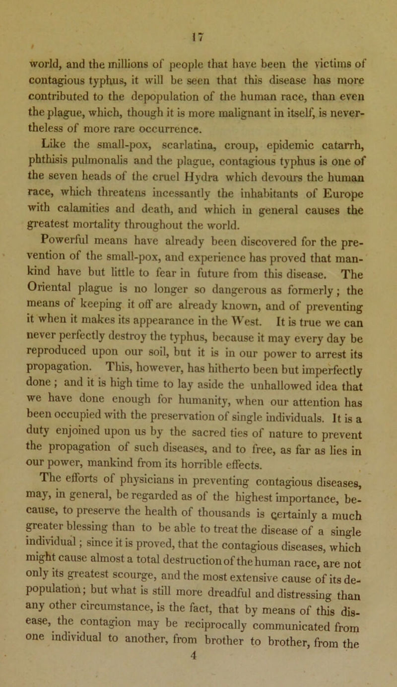 world, and the millions of people that have been the victims of contagious typhus, it will be seen that this disease has more contributed to the depopulation of the human race, than even the plague, which, though it is more malignant in itself, is never- theless of more rare occurrence. Like the small-pox, scarlatina, croup, epidemic catarrh, phthisis pulmonalis and the plague, contagious typhus is one of the seven heads of the cruel Hydra which devours the human race, which threatens incessantly the inhabitants of Europe with calamities and death, and which in general causes the greatest mortality throughout the world. Powerful means have already been discovered for the pre- vention of the small-pox, and experience has proved that man- kind have but little to fear in future from this disease. The Oriental plague is no longer so dangerous as formerly; the means ot keeping it ofl are already known, and of preventing it when it makes its appearance in the West. It is true we can never perfectly destroy the typhus, because it may every day be reproduced upon our soil, but it is in our power to arrest its propagation. This, however, has hitherto been but imperfectly done ; and it is high time to lay aside the unhallowed idea that we have done enough for humanity, when our attention has been occupied with the preservation of single individuals. It is a duty enjoined upon us by the sacred ties of nature to prevent the propagation of such diseases, and to free, as far as lies in our power, mankind from its horrible effects. The elforts of physicians in preventing contagious diseases, may, in general, be regarded as of the highest importance, be- cause, to preserve the health of thousands is Qertainly a much greater blessing than to be able to treat the disease of a single individual; since it is proved, that the contagious diseases, which might cause almost a total destructionof the human race, are not onlj its greatest scourge, and the most extensive cause of its de- population; hutwhat is still more dreadful and distressing than any other circumstance, is the fact, that by means of this dis- ease, the contagion may be reciprocally communicated from one individual to another, from brother to brother, from the 4