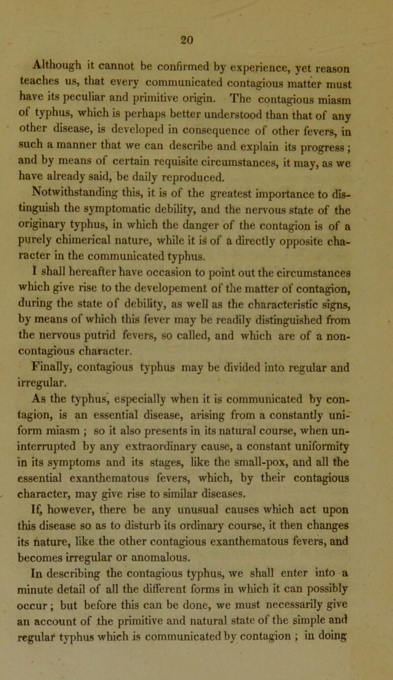 Although it cannot be confirmed by experience, yet reason teaches us, that every communicated contagious matter must have its peculiar and primitive origin. The contagious miasm of typhus, which is perhaps better understood than that of any other disease, is developed in consequence of other fevers, in such a manner that we can describe and explain its progress ; and by means of certain requisite circumstances, it may, as we have already said, be daily reproduced. Notwithstanding this, it is of the greatest importance to dis- tinguish the symptomatic debility, and the nervous state of the originary typhus, in which the danger of the contagion is of a purely chimerical nature, while it is of a directly opposite cha- racter in the communicated typhus. I shall hereafter have occasion to point out the circumstances which give rise to the developement of the matter of contagion, during the state of debility, as well as the characteristic signs, by means of which this fever may be readily distinguished ffom the nervous putrid fevers, so called, and which are of a non- contagious character. Finally, contagious typhus may be divided into regulär and irregulär. As the typhus, especially when it is communicated by con- tagion, is an essential disease, arising from a constantly uni- form miasm ; so it also presents in its natural course, when un- interrupted by any extraordinary cause, a constant uniformity in its Symptoms and its stages, like the small-pox, and all the essential exanthematous fevers, which, by their contagious character, may give rise to similar diseases. If, however, there be any unusual causes which act upon this disease so as to disturb its ordinary course, it then changes its nature, like the other contagious exanthematous fevers, and becomes irregulär or anomalous. In describing the contagious typhus, we shall enter into a minute detail of all the different forms in which it can possibly occur; but before this can be done, we must necessarily give an account of the primitive and natural state of the simple and regulär typhus which is communicated by contagion ; in doing