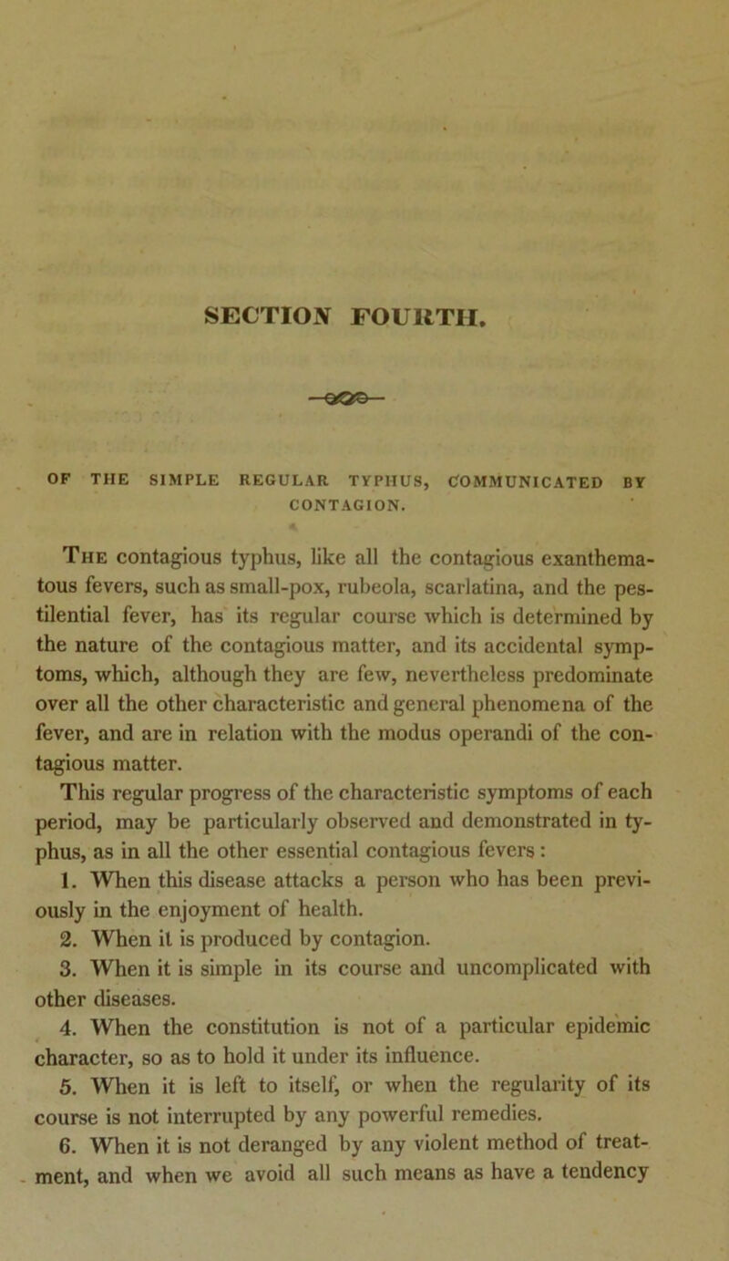 SECTION FOURTII. —9*0®— OF THE SIMPLE REGULAR TYPHUS, COMMUNICATED BY CONTAGION. The contagious typhus, like all the contagious exanthema- tous fevers, such as small-pox, rubeola, scarlatina, and the pes- tilential fever, has its regulär course which is determined by the nature of the contagious matter, and its accidental Symp- toms, which, although they are few, nevertheless predominate over all the other characteristic and general phenomena of the fever, and are in relation with the modus operandi of the con- tagious matter. This regulär progress of the characteristic Symptoms of each period, may be particularly observed and demonstrated in ty- phus, as in all the other essential contagious fevers: 1. When this disease attacks a person who has been previ- ously in the enjoyment of health. 2. When it is produced by contagion. 3. When it is simple in its course and uncomplicated with other diseases. 4. When the Constitution is not of a particular epidemic character, so as to hold it under its influence. 5. When it is left to itself, or when the regularity of its course is not interrupted by any powerful remedies. 6. When it is not deranged by any violent method of treat- ment, and when we avoid all such means as have a tendency