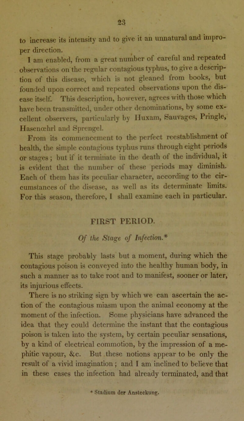 to increase its intensity and to give it an unnatural and impro- per direction. 1 am enabled, from a great number of careful and repeated observations on tlie regulär contagious typlius, to give a descrip- tion of this disease, which is not gleaned from books, but founded upon corrcct and repeated observations upon the dis- ease itself. This description, however, agrees with those which have been transmitted, under othcr denominations, by some ex- cellent observers, particularly by Huxam, Sauvages, Pringle, Hasencehrl and Sprengel. From its commencement to the perfect reestablishment of health, the simple contagious typlius runs through eight periods or stages; but if it termiriate in the death ol the individual, it is evident that the number of these periods may diminish. Each of them has its peculiar character, according to the cir- cumstances of the disease, as well as its determinate limits. For this season, therefore, I shall examine each in particular. FIRST PERIOD. Of the Stage of Infection.* This stage probably lasts but a moment, during which the contagious poison is conveyed into the healthy human body, in such a manner as to take root and to manifest, sooner or later, its injurious effects. There is no striking sign by which we can ascertain the ac- tion of the contagious miasm upon the animal economy at the moment of the infection. Some physicians have advanced the idea that they could determine the instant that the contagious poison is talcen into the System, by certain peculiar sensations, by a kind of electrical commotion, by the impression of a me- phitic vapour, &c. But these notions appear to be only the result of a vivid imagination; and I am inclined to believe that in these cases the infection had already terminated, and that * Stadium der Ansteckung.