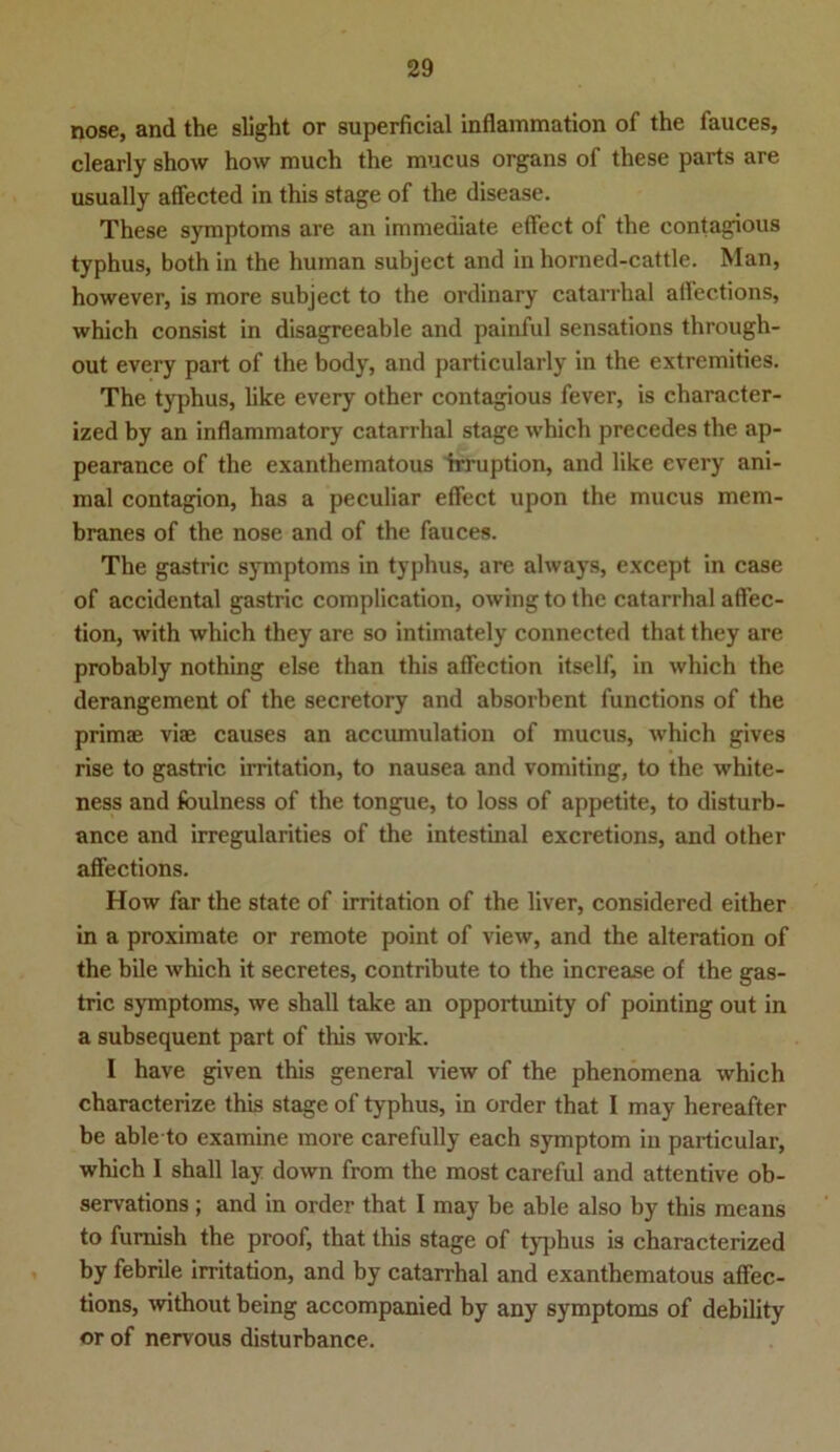 nose, and the slight or superficial inflainmation of the fauces, clearly show how much the mucus organs of these parts are usually affected in this stage of the disease. These Symptoms are an immediate efiect of the contagious typhus, both in the human subject and in horned-cattle. Man, however, is more subject to the ordinary catarrhal allections, which consist in disagreeable and painful sensations through- out every part of the body, and particularly in the extremities. The typhus, like every other contagious fever, is character- ized by an inflammatory catarrhal stage which precedes the ap- pearance of the exanthematous irruption, and like every ani- mal contagion, has a peculiar effect upon the mucus mem- branes of the nose and of the fauces. The gastric Symptoms in typhus, are always, except in case of accidental gastric complication, owing to the catarrhal affec- tion, with which they are so intimately connected that they are probably nothing eise than this affection itself, in which the derangement of the secretory and absorbent functions of the primae viae causes an accumulation of mucus, which gives rise to gastric irritation, to nausea and vomiting, to the white- ness and foulness of the tongue, to loss of appetite, to disturb- ance and irregularities of the intestinal exeretions, and other affections. How far the state of irritation of the liver, considered either in a proximate or remote point of view, and the alteration of the bile which it secretes, contribute to the increase of the gas- tric Symptoms, we shall take an opportunity of pointing out in a subsequent part of this work. I have given this general view of the phenomena which characterize this stage of typhus, in Order that I may hereafter be able to examine more carefully each Symptom in particular, which I shall lay down from the most careful and attentive ob- servations; and in Order that I may be able also by this means to fumish the proof, that this stage of typhus is characterized by febrile irritation, and by catarrhal and exanthematous affec- tions, without being accompanied by any Symptoms of debility or of nervous disturbance.