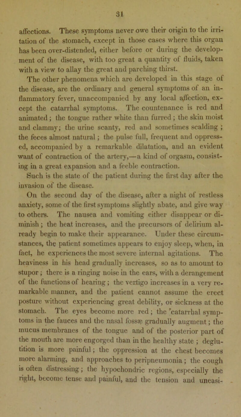 aflfections. These Symptoms never owe their origin to the irri- tation of the stomach, except in those cases where this organ has been over-distended, either before or during the develop- ment of the disease, with too great a quantity of duids, taken with a view to allay the great and parching thirst. The other phenomena which are developed in this stage of the disease, are the ordiuary and general Symptoms of an in- flammatory fever, unaccompanied by any local aflection, ex- cept the catarrhal Symptoms. The countenance is red and animated ; the tongue rather white than furred ; the skin moist and clammy; the urine scanty, red and sometimes sealding ; the feces almost natural; the pulse full, frequent and oppress- ed, accompanied by a remarkable dilatation, and an evident want of contraction of the artery,—a kind of orgasra, consist- ing in a great expansion and a feeble contraction. Such is the state of the patient during the first day alter the invasion of the disease. On the second day of the disease, after a night of restless anxiety, some of the first Symptoms slightly abate, and give way to others. The nausea and vomiting either disappear or di- minish ; the heat increases, and the precursors of delirium al- ready begin to make their appearance. Under these circurn- stances, the patient sometimes appears to enjoy sleep, when, in fact, he experiences the most severe internal agitations. The heaviness in his head gradually increases, so as to amount to stupor; there is a ringing noise in the ears, with a derangement of the functions of hearing; the vertigo increases in a very re- inarkablc manner, and the patient cannot assume the erect posture without experiencing great debility, or sickness at the stomach. The eyes become more red; the 'catarrhal Symp- toms in the fauces and the nasal fossae gradually augment; the mucus membranes of the tongue and of the posterior part of the mouth are more engorged than in the healthy state ; deglu- tition is more painful; the oppression at the ehest becomes more alarming, and approaches to peripneumonia ; the cough is often distressing; the hypochondric regions, especially the right, become tense and painful, and the tension and uneasi-