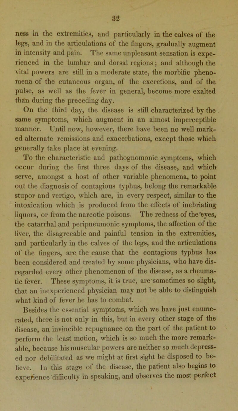 ness in the extremities, and particularly in the calves of the legs, and in the articulations of the finge rs, gradually augment in intensity and pain. The same unpleasant Sensation is expe- rienced in the lumbar and dorsal regions; and although the vital powers are still in a moderate state, the morbific pheno- mena of the cutaneous organ, of the excretions, and of the pulse, as well as the fever in general, become more exalted than during the preceding day. On the third day, the disease is still characterized by the same Symptoms, which augment in an almost imperceptible manner. Until now, however, there have been no well mark- ed alternate remissions and exacerbations, except those which generally take place at evening. To the characteristic and pathognomonic Symptoms, which occur during the first three days of the disease, and which serve, amongst a host of other variable phenomena, to point out the diagnosis of contagious typhus, belong the remarkable stupor and vertigo, which are, in every respect, similar to the intoxication which is produced from the effccts of inebriating liquors, or from the narcotic poisons. The redness of the'eyes, the catarrhal and peripneumonic Symptoms, the affection of the liver, the disagreeable and painful tension in the extremities, and particularly in the calves of the legs, and the articulations of the fingers, are the cause that the contagious typhus has been considered and treated by some physicians, who have dis- regarded every other phenomenon of the disease, as a rheuma- tic fever. These Symptoms, it is true, are sometimes so slight, that an inexperienccd physician may not be able to distinguish what kind of fever he has to combat. Besides the essential Symptoms, which we have just enume- rated, there is not only in this, but in every other stage of the disease, an invincible repugnance on the part of the patient to perform the least motion, which is so much the more remark- able, because his muscular powers are neither so much depress- ed nor debilitated as we might at first sight be disposed to be- lieve. In this stage of the disease, the patient also begins to experience difficulty in speaking, and observes the most perfect