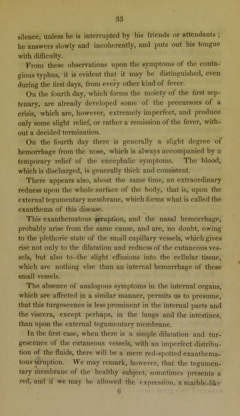 silence, uuless he is interrupted by bis friends or attendants ; he answers slowly and incoherently, and puts out his tongue with difficulty. From these observations upon the Symptoms of the conta- gious typhus, it is evident tbat it may be distinguished, even during the first days, from every other kind of fever. On the fourth day, which forms the moiety of the first sep- tenary, are already developed some of the precursors of a crisis, which are, however, extremely imperfect, and produce only some slight relief, or rather a remission of the fever, with- out a decided termination. On the fourth day there is generally a slight degree of hemorrhage from the nose, which is always accompanied by a temporary relief of the encephalic Symptoms. The blood, which is discharged, is generally thick and consistcnt. There appears also, about the same time, an extraordinary redness upon the whole surface of the body, that is, upon the external tegumentary membrane, which forms what is called the exanthema of this disease. This exanthematous irruption, and the nasal hemorrhage, probably arise from the same cause, and are, no doubt, owing to the plethoric state of the small capillary vessels, which gives rise not only to the dilatation and redness of the cutaneous ves- sels, but also to-the slight eflusions into the cellular tissue, which are nothing eise than an internal hemorrhage of these small vessels. The absence of analogous Symptoms in the internal organs, which are affected in a similar manner, permits us to presume, that this turgescence is less prominent in the internal parts and the viscera, except perhaps, in the lungs and the intestines, than upon the external tegumentary membrane. In the first case, when there is a simple dilatation and tur- gescence of the cutaneous vessels, with an imperfect distribu- tion of the fluids, there will be a mere red-spotted exanthema- tous vcruption. We may remark, however, that the tegumen- tary membrane of the healthy subject, sometimes presents a red, and it we may be allowed the expression, a marble-like 6