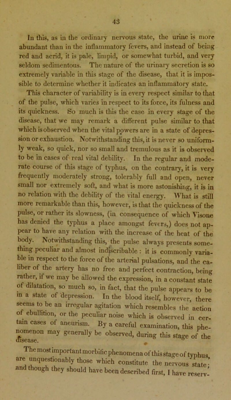 In this, as in the ordinary nervous state, the uriue is more abundant than in the inflammatory fevers, and instead of being red and acrid, it is pale, limpid, or somewhat turbid, and very seldom sedimentous. The nature of the urinary secretion is so extremely variable in this stage of the disease, that it is impos- sible to dctermine whether it indicates an inflammatory state. This character of variability is in every respect similar to that of the pulse, which varies in respect to its force, its fulness and its quickness. So much is this the case in every stage of the disease, that we may remark a different pulse similar to that which isobserved when the vital powers are in a state of depres- sion or exhaustion. Notwithstanding this, it is never so uniform- ly weak, so quick, nor so small and tremulous as it is observed to be in cases of real vital debility. In the regulär and mode- rate course of this stage of typhus, on the contrary, it is very frequently moderately strong, tolerably full and open, never small nor extremely soft, and what is more astonishing, it is in no relation with the debility of the vital energy. What is still more remarkable than this, howevcr, is that the quickness of the pulse, or rather its slowness, (in consequence of which Visone has denied the typhus a place amongst fevers,) does not ap- pear to have any relation with the increase of the heat of the body. Notwithstanding this, the pulse always presents some- thing peculiar and almost indiscribable : it is commonly varia- ble in respect to the force of the arterial pulsations, and the ca- liber of the artery has no free and perfect contraction, being rather, lf we may be allowed the expression, in a constant state of dilatation, so much so, in fact, that the pulse appears to be in a state of depression. In the blood itself, however, there seems to be an irregulär agitation which resembles the action of ebulhtion, or the peculiar noise which is observed in cer- tam cases of aneurism. By a careful examination, this phe- nomenon may generally be observed, during this stage of the 6 most important morbitic phenomena of this stage of typhus are unquest.onably those which constitute the nervous state- andthough they should have been described first, I have reserv-