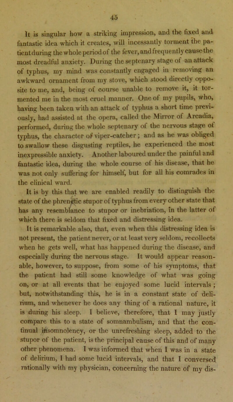 lt is singulär how a striking impression, and the fixed and fantastic idea which it creates, will incessantly torment the pa- tientduring the whole periodof the fever, andfrequently cause the most dreadful anxiety. Düring the septenary stage ot an attack of typhus, my mind was constantly engaged in removing an awkward ornanient from my stove, which stood directly oppo- site to me, and, being of oourse unable to remove it, it tor- mented me in the most cruel manner. One of my pupils, who, having been taken with an attack of typhus a short time previ- ously, had assisted at the opera, called the Mirror of Arcadia, performed, during the whole septenary ol the nervous stage ot typhus, the character of viper-catcher; and as he was obliged to swallow these disgusting reptiles, he experienced the most inexpressible anxiety. Another laboured under the painful and fantastic idea, during the whole course of his disease, that he was not only sutfering for himself, but for all his comrades in the clinical ward. It is by this that we are enabled readily to distinguish the state of the phrenetic stupor of typhus from every other state that has any resemblance to stupor or inebriation, in the latter of which there is seldom that fixed and distressing idea. It is remarkable also, that, even when this distressing idea is not present, the patient. never, or at least very seldom, recollects when he gets well, what has happened during the disease, and especially during the nervous stage. It would appear reason- able, however, to suppose, from some of his Symptoms, that the patient had still some knowledge of what was going on, or at all events that he enjoyed some lucid intervals ; but, notwithstanding this, he is in a constant state of deli- rium, and whenever he does any thing of a rational nature, it is during his sleep. I believe, therefore, that I may justly compare this to a state of somnambulism, and that the con- tinual insomnolency, or the unrefreshing sleep, added to the stupor of the patient, is the principal cause of this and of many other phenomena. I was informed that when I was in a state of delirium, I had some lucid intervals, and that I conversed rationally with my physician, conceming the nature of my dis-