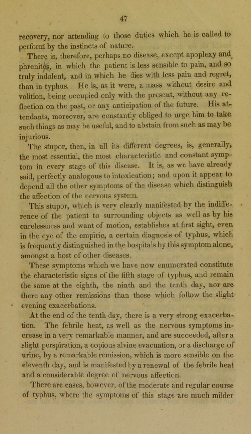 recovery, nor attending to those duties which he is called to perform by the instincts of nature. There is, therefore, perhaps no disease, except apoplexy and phrenites, in which the patient is less sensible to pain, and so truly indolent, and in which he dies with less pain and regret, than in typhus. He is, as it were, a mass without desire and volition, being occupied only with the present, without any re- flection on the past, or any anticipation of the future. His at- tendants, moreover, are constantly obliged to urgc him to take such things as may be useful, and to abstain from such as may be injurious. The stupor, then, in all its different degrees, is, generally, the most essential, the most characteristic and constant Symp- tom in every stage of this disease. It is, as we have already said, perfectly analogous to intoxication; and upon it appear to depend all the other Symptoms of the disease which distinguish the affection of the nervous System. This stupor, which is very clearly manifested by the indiffe- rence of the patient to surrounding objects as well as by his carclessness and want of motion, establishes at first sight, even in the eye of the empiric, a certain diagnosis of typhus, which is frequently distinguished in the hospitals by this Symptom alone, amongst a host of other diseases. These Symptoms which we have now enumerated constitute the characteristic signs of the fifth stage of typhus, and remain the same at the eighth, the ninth and the tenth day, nor are there any other remissions than those which follow the slight evening exacerbations. At the end of the tenth day, there is a very strong exacerba- tion. The febrile heat, as well as the nervous Symptoms in- crease in a very remarkable manner, and are succeeded, after a slight perspiration, a copious alvine evacuation, or a discharge of urine, by a remarkable remission, which is more sensible on the eleventh day, and is manifested by a renewal of the febrile heat and a considerable degree of nervous affection. There are cases, however, of the moderate and regulär course of typhus, whcre the Symptoms of this stage are inuch milder