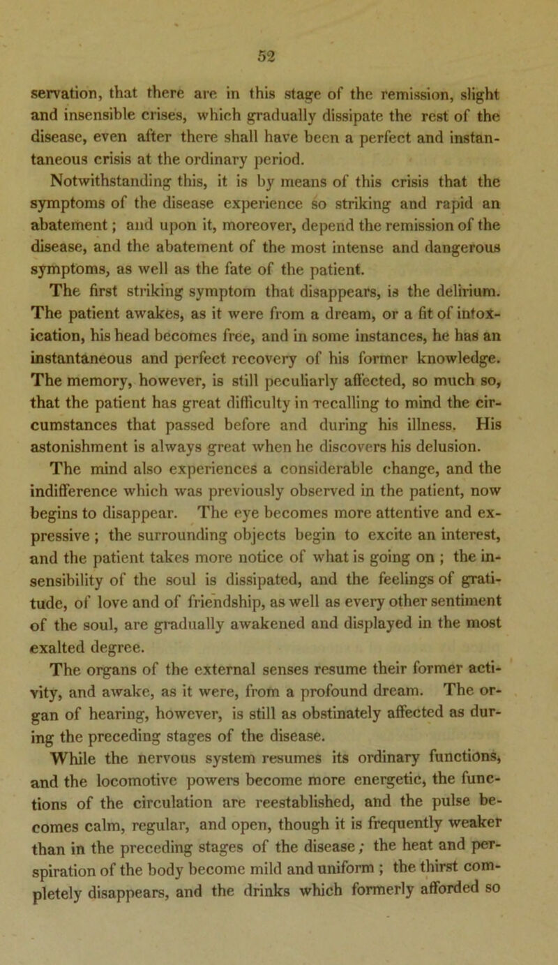 servation, that there are in this stage of the remission, slight and insensible crises, which gradually dissipate the rest of the disease, even after there shall have been a perfect and instan- taneous crisis at the ordinary period. Notwithstanding this, it is by means of this crisis that the Symptoms of the disease experience so striking and rapid an abatement; and upon it, moreover, depend the remission of the disease, and the abatement of the most intense and dangerous Symptoms, as well as the fate of the patient. The first striking Symptom that disappears, is the delirium. The patient awakes, as it were from a dream, or a fit of intox- ication, his head becomes free, and in some instances, he has an instantaneous and perfect recovery of his former knowledge. The memory, however, is still peculiarly aft'ected, so much so, that the patient has great difficulty in recalling to mind the cir- cumstances that passed before and during his illness. His astonishment is always great when he discovers his delusion. The mind also experiences a considerable change, and the indifference which was previously observed in the patient, now begins to disappear. The eye becomes more attentive and ex- pressive ; the surrounding objects begin to excite an interest, and the patient takes more notice of what is going on ; the in- sensibility of the soul is dissipated, and the feelings of grati- tude, of love and of friendship, as well as every other sentiment of the soul, are gradually awakened and displayed in the most exalted degree. The organs of the external senses resume their former acti- vity, and awake, as it were, from a profound dream. The Or- gan of hearing, however, is still as obstinately affected as dur- ing the preceding stages of the disease. While the nervous System resumes its ordinary functions, and the locomotive powers become more energetic, the func- tions of the circulation are reestablished, and the pulse be- comes calm, regulär, and open, though it is frequently weaker than in the preceding stages of the disease; the heat and per- spiration of the body become mild and uniform ; the thirst com- pletely disappears, and the drinks which formerly affbrded so