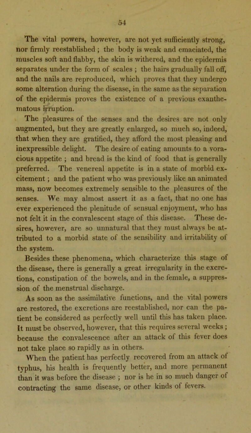 The vital powers, however, are not yet sufticiently strong, nor firmly reestablished ; the body is weak and emaciated, the muscles soft and flabby, the skin is withered, and the epidermis separates under the form of scales ; the hairs gradually fall off, and the nails are reproduced, which proves that they undergo some alteration during the disease, in the same as the Separation of the epidermis proves the existence of a previous exanthe- matous irruption. The pleasures of the senses and the desires are not only augmented, but they are greatly enlarged, so much so, indeed, that when they are gratified, they afford the most pleasing and inexpressible delight. The desire of eating amounts to a vora- cious appetite ; and bread is the kind of food that is generally preferred. The venereal appetite is in a state of morbid ex- citement ; and the patient who was previously like an animated mass, now becomes extremely sensible to the pleasures of the senses. We may almost assert it as a fact, that no one has ever experienced the plenitude of sensual enjoyment, who has not feit it in the convalescent stage of this disease. These de- sires, however, are so unnatural that they must always be at- tributed to a morbid state of the sensibility and irritability of the system. Besides these phenomena, which characterize this stage of the disease, there is generally a great irregularity in the excre- tions, constipation of the bowels, and in the female, a Suppres- sion of the menstrual discharge. As soon as the assimilative functions, and the vital powers are restored, the excretions are reestablished, nor can the pa- tient be considered as perfectly well until this has taken place. It must be observed, however, that this requires several weeks; because the convalescence after an attack of this fever does not take place so rapidly as in others. When the patient has perfectly recovered from an attack of typhus, his health is frequently better, and more permanent than it was before the disease ; nor is he in so much danger of contracting the same disease, or other kinds of fevers.