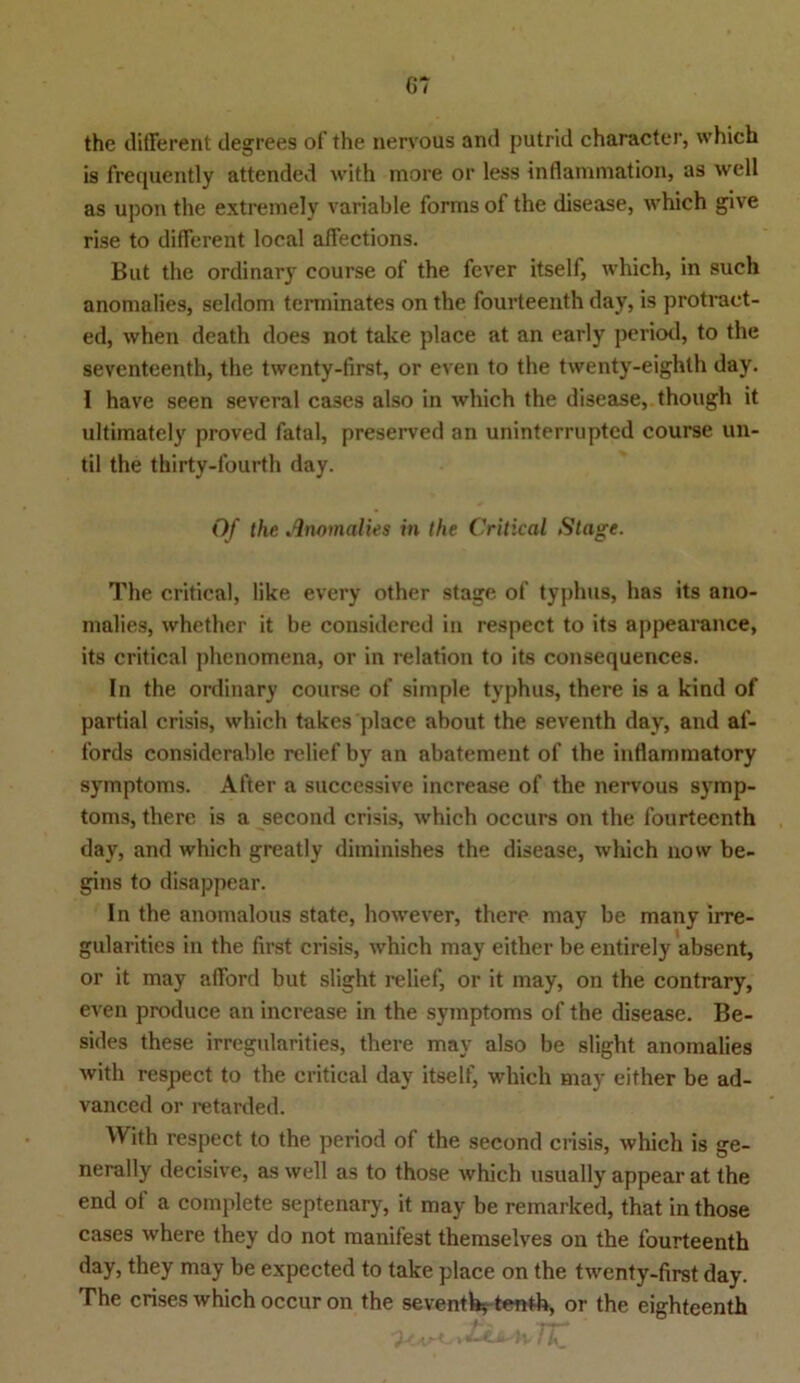 (»7 the different degrees of the nervous and putrid character, which is frequently attended with more or less Inflammation, as well as upon the extremely variable forms of the disease, which give rise to different local affections. But the ordinary course of the fever itself, which, in such anomalies, seldom terminates on the fourteenth day, is protraet- ed, when death does not take place at an early period, to the seventeenth, the twenty-first, or even to the twenty-eighth day. I have seen several ca3es also in which the disease, though it ultimately proved fatal, preserved an uninterruptcd course un- til the thirty-fourth day. Of the Anomalies in the Critical Stage. The critical, like every other stage of typlms, has its ano- malies, whether it be considered in respect to its appearance, its critical phenomena, or in relation to its consequences. In the ordinary course of simple typhus, there is a kind of partial crisis, which takes place about the seventh day, and af- fords considerable relief by an abatement of the inflammatory Symptoms. After a successive increase of the nervous Symp- toms, there is a second crisis, which occurs on the fourteenth day, and which greatly diminishes the disease, which now be- gins to disappear. In the anomalous state, however, there may be many irre- gularities in the first crisis, which may either be entirely absent, or it may afford but slight relief, or it may, on the contrary, even produce an increase in the Symptoms of the disease. Be- sides these irregularities, there may also be slight anomalies with respect to the critical day itself, which may either be ad- vanced or retarded. AVith respect to the period of the second crisis, which is ge- nerally decisive, as well as to those which usually appear at the end of a complete septenary, it may be remarked, that in those cases where they do not manifest themselves on the fourteenth day, they may be expected to take place on the twenty-first day. The crises which occuron the seventh-, tenth, or the eighteenth