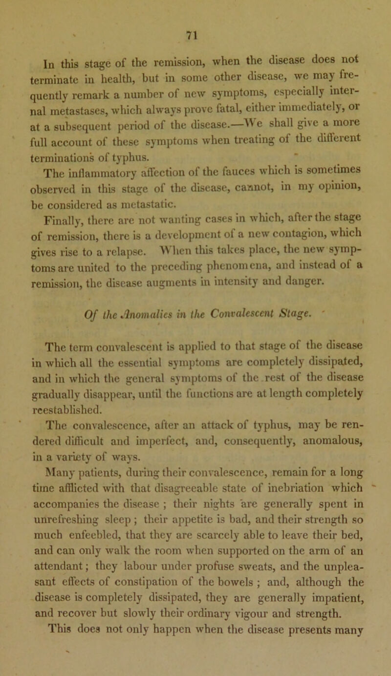 In this stage of the remission, when the disease does not terminate in health, but in sonie other disease, vve maj frt- quently rcmark a number of new Symptoms, especially inter- nal metastases, which alwaysprove fatal, either immediately, 01 at a subsequent period of the disease.—W e shall give a more full account of these Symptoms when treating of the different terminations of typhus. The inflammatory affection of the fauces which is sometimes observed in this stage of the disease, caanot, in my opinion, be considered as metastatic. Finally, there are not wanting cases in which, after the stage of remission, there is a development of a new contagion, which gives rise to a relapse. M hen this takes place, the new sjmp- toms are United to the preceding phenomena, and instcad of a remission, the disease augments in intensity and danger. Of the Anomalies in the Convalescent Stage. ■ The term convalescent is applied to that stage of the disease in which all the essential Symptoms are completely dissipated, and in which the general Symptoms of the rest ot the disease gradually disappear, until the functions are at length completely reestablished. The convalescence, after an attack of typhus, may be ren- dered difficult and imperfect, and, consequently, anomalous, in a varLety of ways. Many patients, during their convalescence, remain for a long time afllicted with that disagreeable state of inebriation which accompanies the disease ; their nights are generally spent in unrefreshing sleep ; their appetite is bad, and their strength so much enfeebled, that they are scarcely able to leave their bed, and can only walk the room when supported on the arm of an attendant; they labour under profuse sweats, and the unplea- sant effects of constipation of the bowels ; and, although the disease is completely dissipated, they are generally impatient, and recover but slowly their ordinary vigour and strength. This does not only happen when the disease presents many